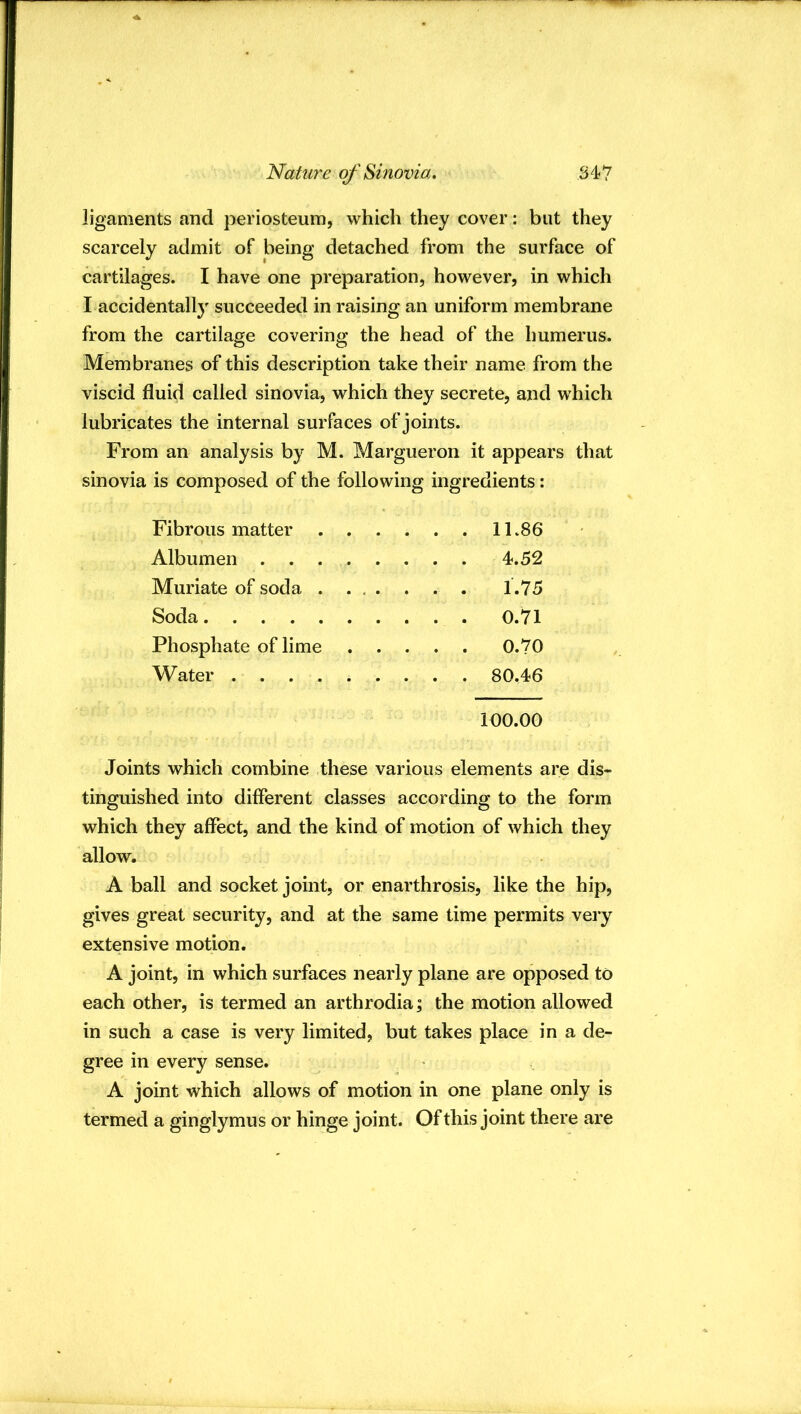 ligaments and periosteum, which they cover: but they scarcely admit of being detached from the surface of cartilages. I have one preparation, however, in which I accidentally succeeded in raising an uniform membrane from the cartilage covering the head of the humerus. Membranes of this description take their name from the viscid fluid called sinovia, which they secrete, and which lubricates the internal surfaces of joints. From an analysis by M. Margueron it appears that sinovia is composed of the following ingredients: Fibrous matter 11.86 Albumen 4.52 Muriate of soda 1.75 Soda 0.71 Phosphate of lime 0.70 Water 80.46 100.00 Joints which combine these various elements are dis- tinguished into different classes according to the form which they affect, and the kind of motion of which they allow. A ball and socket joint, or enarthrosis, like the hip, gives great security, and at the same time permits very extensive motion. A joint, in which surfaces nearly plane are opposed to each other, is termed an arthrodia; the motion allowed in such a case is very limited, but takes place in a de- gree in every sense. A joint which allows of motion in one plane only is termed a ginglymus or hinge joint. Of this joint there are