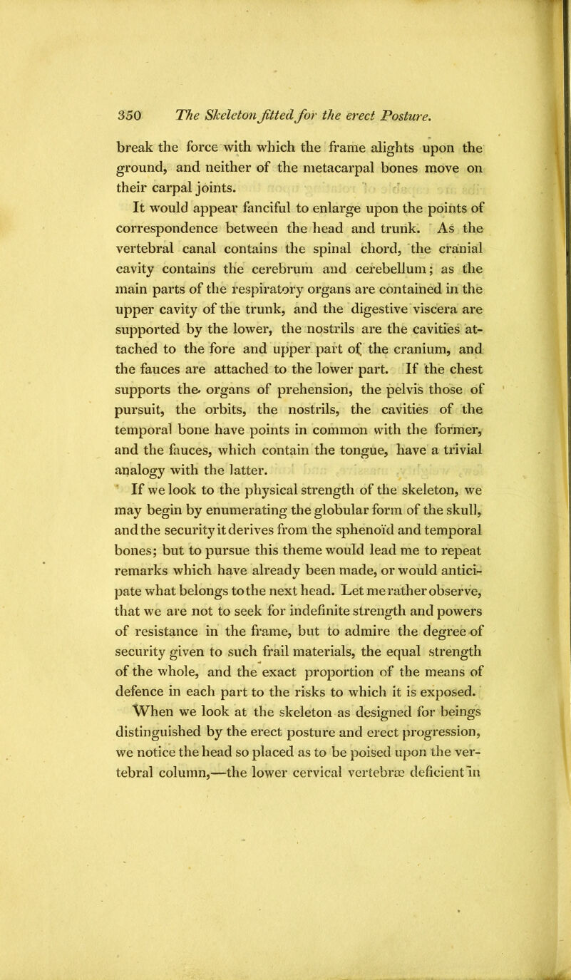 break the force with which the frame alights upon the' ground, and neither of the metacarpal bones move on their carpal joints. It would appear fanciful to enlarge upon the points of correspondence between the head and trunk. ' As the vertebral canal contains the spinal chord, 'the cranial cavity contains the cerebrum and cerebellum; as the main parts of the respiratory organs are contained in the upper cavity of the trunk, and the digestive viscera are supported by the lower, the nostrils are the cavities at- tached to the fore and upper part ol[ the cranium, and the fauces are attached to the lower part. ’If the chest supports the» organs of prehension, the pelvis those of pursuit, the orbits, the nostrils, the cavities of the temporal bone have points in common with the former, and the fauces, which contain the tongue, have a trivial analogy with the latter. If we look to the physical strength of the skeleton, we may begin by enumerating the globular form of the skull, and the security it derives from the sphenoid and temporal bones; but to pursue this theme would lead me to repeat remarks which have already been made, or would antici- pate what belongs to the next head. Let me rather observe, that we are not to seek for indefinite strength and powers of resistance in the frame, but to admire the degree of security given to such frail materials, the equal strength of the whole, and the exact proportion of the means of defence in each part to the risks to which it is exposed. When we look at the skeleton as designed for beings distinguished by the erect posture and erect progression, we notice the head so placed as to be poised upon the ver- tebral column,—the lower cervical vertebrm deficient In