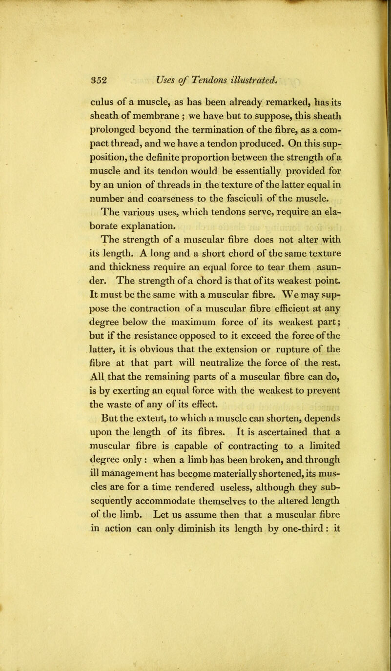 cuius of a muscle, as has been already remarked, has its sheath of membrane; we have but to suppose, this sheath prolonged beyond the termination of the fibre, as a com- pact thread, and we have a tendon produced. On this sup- position, the definite proportion between the strength of a muscle and its tendon would be essentially provided for by an union of threads in the texture of the latter equal in number and coarseness to the fasciculi of the muscle. The various uses, which tendons serve, require an ela- borate explanation. The strength of a muscular fibre does not alter with its length. A long and a short chord of the same texture and thickness require an equal force to tear them asun- der. The strength of a chord is that of its weakest point. It must be the same with a muscular fibre. We may sup- pose the contraction of a muscular fibre efficient at any degree below the maximum force of its weakest part; but if the resistance opposed to it exceed the force of the latter, it is obvious that the extension or rupture of the fibre at that part will neutralize the force of the rest. All that the remaining parts of a muscular fibre can do, is by exerting an equal force with the weakest to prevent the waste of any of its effect. But the extent, to which a muscle can shorten, depends upon the length of its fibres. It is ascertained that a muscular fibre is capable of contracting to a limited degree only: when a limb lias been broken, and through ill management has become materially shortened, its mus- cles are for a time rendered useless, although they sub- sequently accommodate themselves to the altered length of the limb. Let us assume then that a muscular fibre in action can only diminish its length by one-third: it