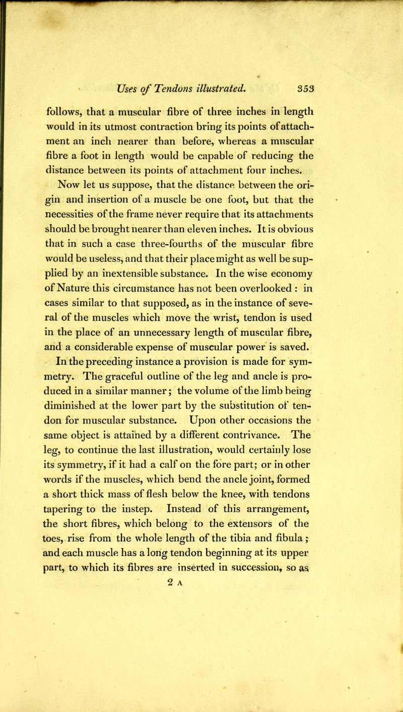 follows, that a muscular fibre of three inches in length would in its utmost contraction bring its points of attach- ment an inch nearer than before, whereas a muscular fibre a foot in length would be capable of reducing the distance between its points of attachment four inches. Now let us suppose, that the distance between the ori- gin and insertion of a muscle be one foot, but that the necessities of the frame never require that its attachments should be brought nearer than eleven inches. It is obvious that in such a case three-fourths of the muscular fibre would be useless, and that their place might as well be sup- plied by an inextensible substance. In the wise economy of Nature this circumstance has not been overlooked : in cases similar to that supposed, as in the instance of seve- ral of the muscles which move the wrist, tendon is used in the place of an unnecessary length of muscular fibre, and a considerable expense of muscular power is saved. In the preceding instance a provision is made for sym- metry. The graceful outline of the leg and ancle is pro- duced in a similar manner; the volume of the limb being diminished at the lower part by the substitution of ten- don for muscular substance. Upon other occasions the same object is attained by a different contrivance. The leg, to continue the last illustration, would certainly lose its symmetry, if it had a calf on the fore part; or in other words if the muscles, which bend the ancle joint, formed a short thick mass of flesh below the knee, with tendons tapering to the instep. Instead of this arrangement, the short fibres, which belong to the extensors of the toes, rise from the whole length of the tibia and fibula; and each muscle has a long tendon beginning at its upper part, to which its fibres are inserted in succession, so as 2 A