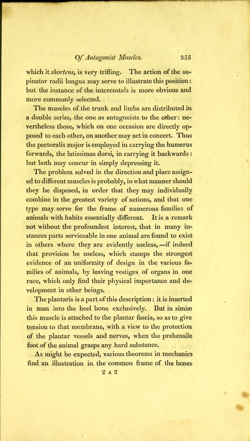 which it shortens^ is very trifling. The action of the su- pinator radii longus may serve to illustrate this position: but the instance of the intercostals is more obvious and more commonly selected. The muscles of the trunk and limbs are distributed in a double series, the one as antagonists to the other; ne- vertheless those, which on one occasion are directly op- posed to each other, on another may act in concert. Thus the pectoralis major is employed in carrying the humerus forwards, the latissimus dorsi, in carrying it backwards : but both may concur in simply depressing it. The problem solved in the direction and place assign- ed to different muscles is probably, in what manner should they be disposed, in order that they may individually combine in the greatest variety of actions, and that one type may serve for the frame of numerous families of animals with habits essentially different. It is a remark not without the profoundest interest, that in many in- stances parts serviceable in one animal are found to exist in others where they are evidently useless,—if indeed that provision be useless, which stamps the strongest evidence of an uniformity of design in the various fa- milies of animals, by leaving vestiges of organs in one race, which only find their physical importance and de- velopment in other beings. The plantaris is a part of this description: it is inserted in man into the heel bone exclusively. But in simiae this muscle is attached to the plantar fascia, so as to give tension to that membrane, with a view to the protection of the plantar vessels and nerves, when the prehensile foot of the animal grasps any hard substance. As might be expected, various theorems in mechanics find an illustration in the common frame of the bones 2 A 2