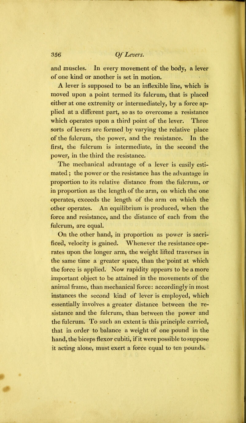 and muscles. In every movement of the body, a lever of one kind or another is set in motion. A lever is supposed to be an inflexible line, which is moved upon a point termed its fulcrum, that is placed either at one extremity or intermediately, by a force ap- plied at a different part, so as to overcome a resistance which operates upon a third point of the lever. Three sorts of levers are formed by varying the relative place of the fulcrum, the power, and the resistance. In the first, the fulcrum is intermediate, in the second the power, in the third the resistance. The mechanical advantage of a lever is easily esti- mated ; the power or the resistance has the advantage in proportion to its relative distance from the fulcrum, or in proportion as the length of the arm, on which the one operates, exceeds the length of the arm on which the other operates. An equilibrium is produced, when the force and resistance, and the distance of each from the fulcrum, are equal. On the other hand, in proportion as power is sacri- ficed, velocity is gained. Whenever the resistance ope- rates upon the longer arm, the weight lifted traverses in the same time a greater space, than the'point at which the force is applied. Now rapidity appears to be a more important object to be attained in the movements of the animal frame, than mechanical force: accordingly in most instances the second kind of lever is employed, which essentially involves a greater distance between the re- sistance and the fulcrum, than between the power and the fulcrum. To such an extent is this principle carried, that in order to balance a weight of one pound in the hand, the biceps flexor cubiti, if it were possible to suppose it acting alone, must exert a force equal to ten pounds.