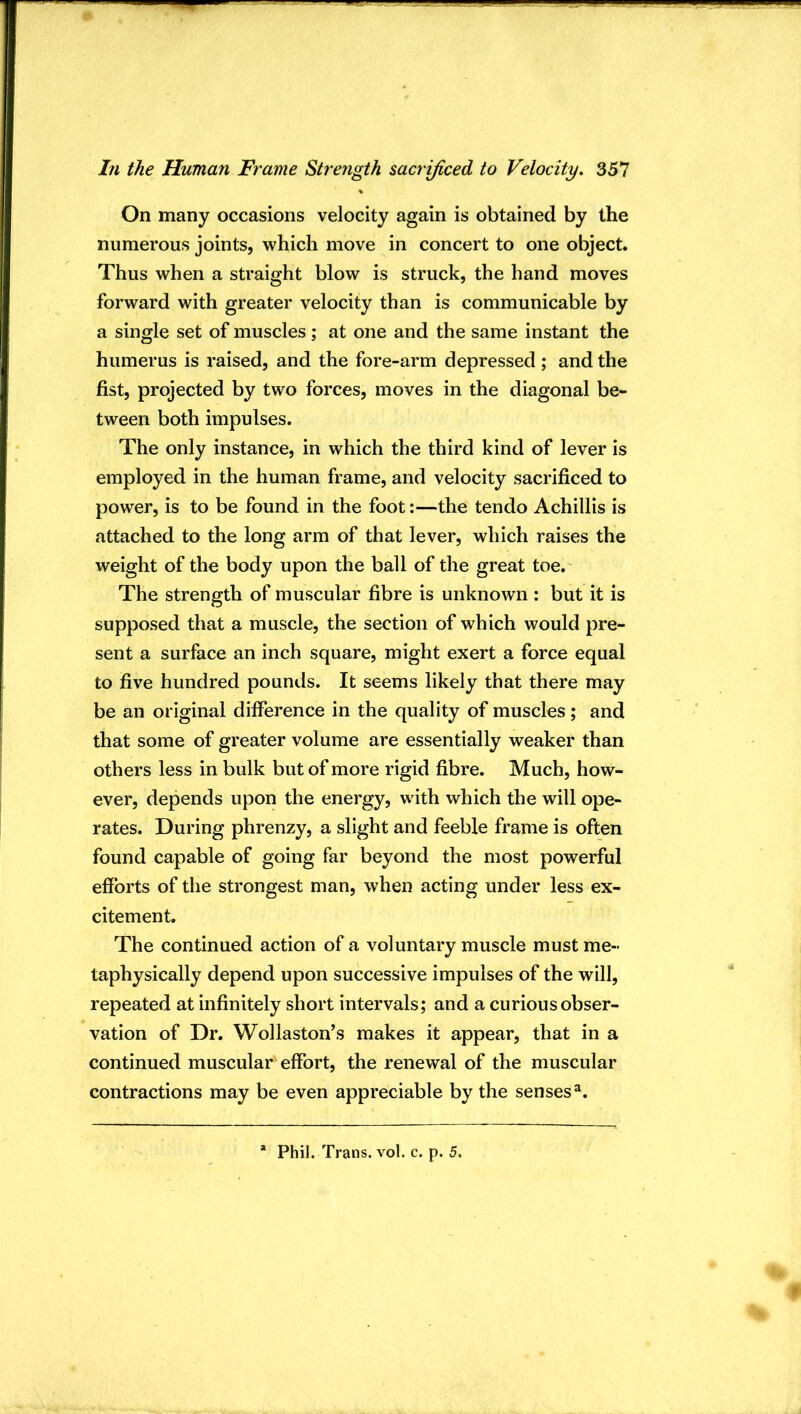 On many occasions velocity again is obtained by the numerous joints, which move in concert to one object. Thus when a straight blow is struck, the hand moves forward with greater velocity than is communicable by a single set of muscles ; at one and the same instant the humerus is raised, and the fore-arm depressed ; and the fist, projected by two forces, moves in the diagonal be- tween both impulses. The only instance, in which the third kind of lever is employed in the human frame, and velocity sacrificed to power, is to be found in the foot:—the tendo Achillis is attached to the long arm of that lever, which raises the weight of the body upon the ball of the great toe. The strength of muscular fibre is unknown : but it is supposed that a muscle, the section of which would pre- sent a surface an inch square, might exert a force equal to five hundred pounds. It seems likely that there may be an original difference in the quality of muscles; and that some of greater volume are essentially weaker than others less in bulk but of more rigid fibre. Much, how- ever, depends upon the energy, with which the will ope- rates. During phrenzy, a slight and feeble frame is often found capable of going far beyond the most powerful efforts of the strongest man, when acting under less ex- citement. The continued action of a voluntary muscle must me- taphysically depend upon successive impulses of the will, repeated at infinitely short intervals; and a curious obser- vation of Dr. Wollaston's makes it appear, that in a continued muscular effort, the renewal of the muscular contractions may be even appreciable by the senses^. * Phil. Trans, vol. c. p. 5.