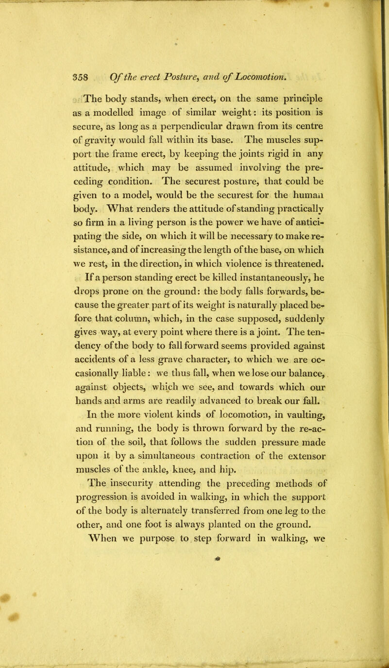 The body stands, when erect, on the same principle as a modelled image of similar weight: its position is secure, as long as a perpendicular drawn from its centre of gravity would fall within its base. The muscles sup- port the frame erect, by keeping the joints rigid in any attitude, which may be assumed involving the pre- ceding condition. The securest posture, that could be given to a model, would be the securest for the human body. What renders the attitude of standing practically so firm in a living person is the power we have of antici- pating the side, on which it will be necessary to make re- sistance, and of increasing the length of the base, on which we rest, in the direction, in which violence is threatened. If a person standing erect be killed instantaneously, he drops prone on the ground: the body falls forwards, be- cause the greater part of its weight is naturally placed be- fore that column, which, in the case supposed, suddenly gives way, at every point where there is a joint. The ten- dency of the body to fall forward seems provided against accidents of a less grave character, to which we are oc- casionally liable: we thus fall, when we lose our balance, against objects, which we see, and towards which our hands and arms are readily advanced to break our fall. In the more violent kinds of locomotion, in vaulting, and running, the body is thrown forward by the re-ac- tion of the soil, that follows the sudden pressure made upon it by a simultaneous contraction of the extensor muscles of the ankle, knee, and hip. The insecurity attending the preceding methods of progression is avoided in walking, in which the support of the body is alternately transferred from one leg to the other, and one foot is always planted on the ground. When we purpose to step forward in walking, we