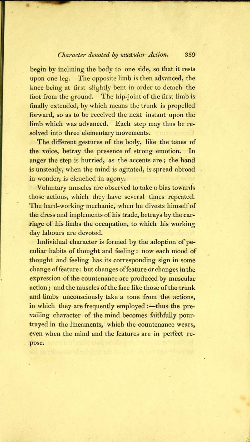 begin by inclining the body to one side, so that it rests upon one leg. The opposite limb is then advanced, the knee being at first slightly bent in order to detach the foot from the ground. The hip-joint of the first limb is finally extended, by which means the trunk is propelled forward, so as to be received the next instant upon the limb which was advanced. Each step may thus be re- solved into three elementary movements. The different gestures of the body, like the tones of the voice, betray the presence of strong emotion. In anger the step is hurried, as the accents are; the hand is unsteady, when the mind is agitated, is spread abroad in wonder, is clenched in agony. Voluntary muscles are observed to take a bias towards those actions, which they have several times repeated. The hard-working mechanic, when he divests himself of the dress and implements of his trade, betrays by the car- riage of his limbs the occupation, to which his working day labours are devoted. Individual character is formed by the adoption of pe- culiar habits of thought and feeling: now each mood of thought and feeling has its corresponding sign in some change of feature: but changes of feature or changes in the expression of the countenance are produced by muscular action; and the muscles of the face like those of the trunk and limbs unconsciously take a tone from the actions, in which they are frequently employed :—thus the pre- vailing character of the mind becomes faithfully pour- trayed in the lineaments, which the countenance wears, even when the mind and the features are in perfect re- pose.