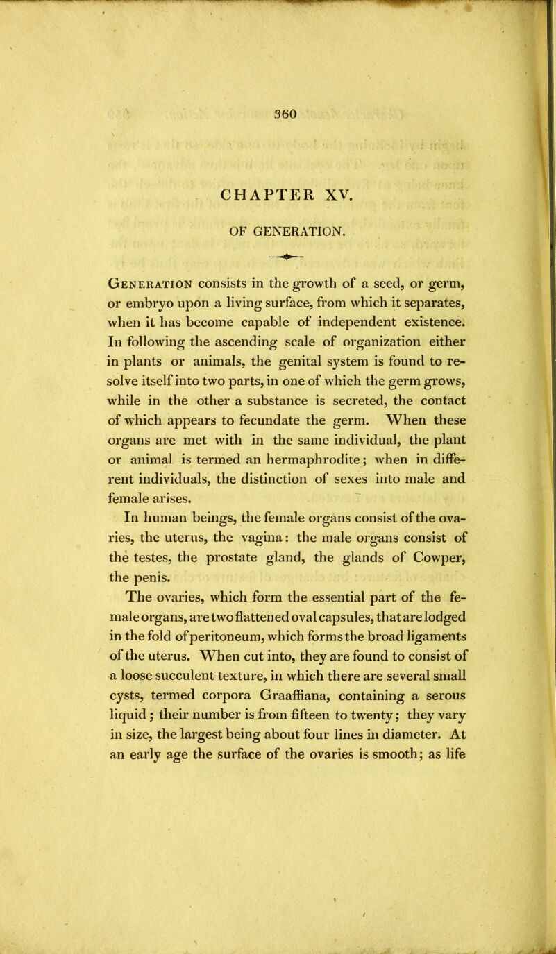 CHAPTER XV. OF GENERATION. Generation consists in the growth of a seed, or germ, or embryo upon a living surface, from which it separates, when it has become capable of independent existence. In following the ascending scale of organization either in plants or animals, the genital system is found to re- solve itself into two parts, in one of which the germ grows, while in the other a substance is secreted, the contact of which appears to fecundate the germ. When these organs are met with in the same individual, the plant or animal is termed an hermaphrodite; when in diffe- rent individuals, the distinction of sexes into male and female arises. In human beings, the female organs consist of the ova- ries, the uterus, the vagina: the male organs consist of the testes, the prostate gland, the glands of Cowper, the penis. The ovaries, which form the essential part of the fe- male organs, are two flattened oval capsules, that are lodged in the fold of peritoneum, which forms the broad ligaments ^ of the uterus. When cut into, they are found to consist of a loose succulent texture, in which there are several small cysts, termed corpora Graaffiana, containing a serous liquid; their number is from fifteen to twenty; they vary in size, the largest being about four lines in diameter. At an early age the surface of the ovaries is smooth; as life