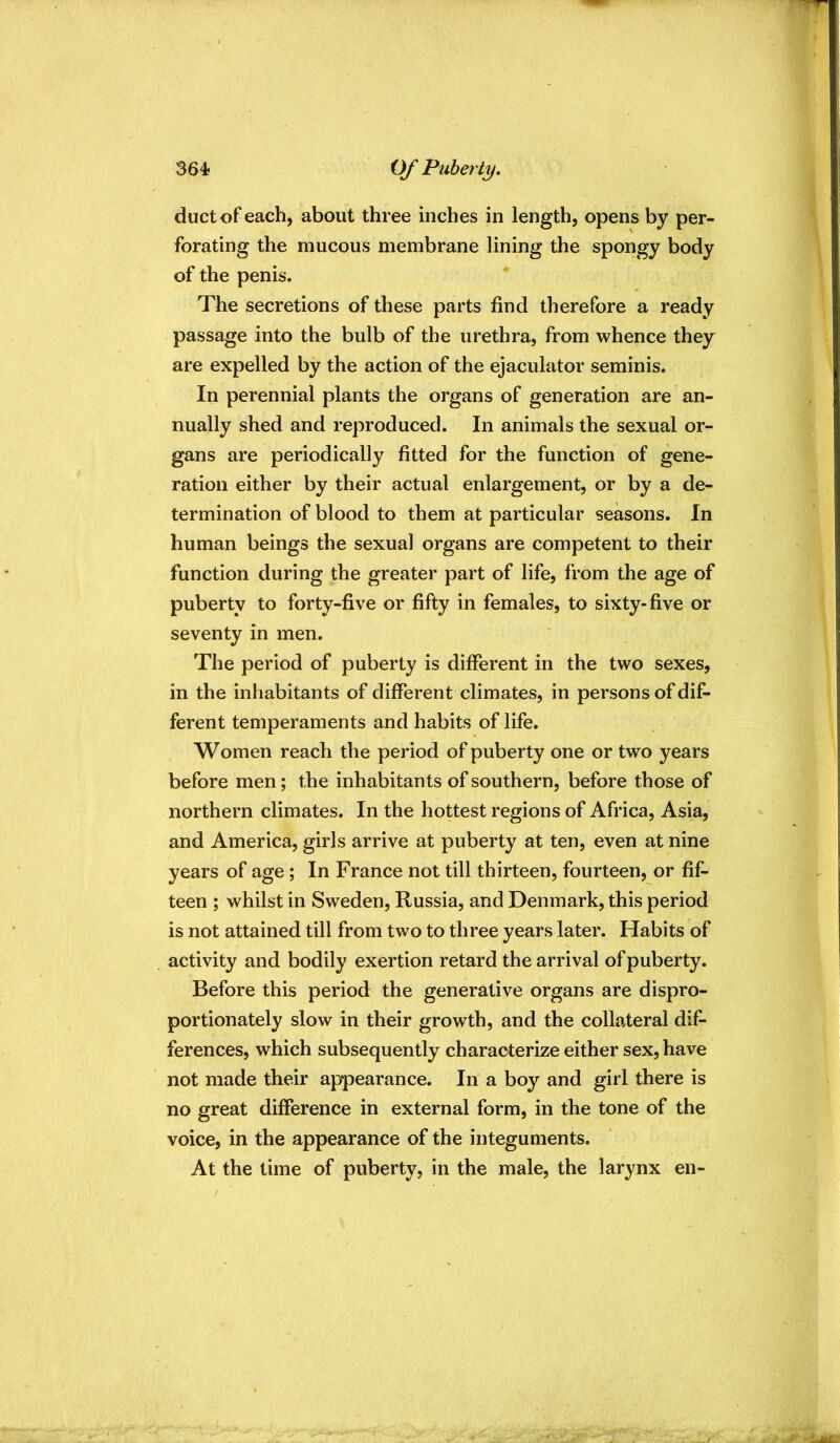 364? Of Puberty. duct of each, about three inches in length, opens by per- forating the mucous membrane lining the spongy body of the penis. The secretions of these parts find therefore a ready passage into the bulb of the urethra, from whence they are expelled by the action of the ejaculator seminis. In perennial plants the organs of generation are an- nually shed and reproduced. In animals the sexual or- gans are periodically fitted for the function of gene- ration either by their actual enlargement, or by a de- termination of blood to them at particular seasons. In human beings the sexual organs are competent to their function during the greater part of life, from the age of puberty to forty-five or fifty in females, to sixty-five or seventy in men. The period of puberty is different in the two sexes, in the inhabitants of different climates, in persons of dif- ferent temperaments and habits of life. Women reach the period of puberty one or two years before men; the inhabitants of southern, before those of northern climates. In the hottest regions of Africa, Asia, and America, girls arrive at puberty at ten, even at nine years of age; In France not till thirteen, fourteen, or fif- teen ; whilst in Sweden, Russia, and Denmark, this period is not attained till from two to three years later. Habits of activity and bodily exertion retard the arrival of puberty. Before this period the generative organs are dispro- portionately slow in their growth, and the collateral dif- ferences, which subsequently characterize either sex, have not made their appearance. In a boy and girl there is no great difference in external form, in the tone of the voice, in the appearance of the integuments. At the time of puberty, in the male, the larynx en-