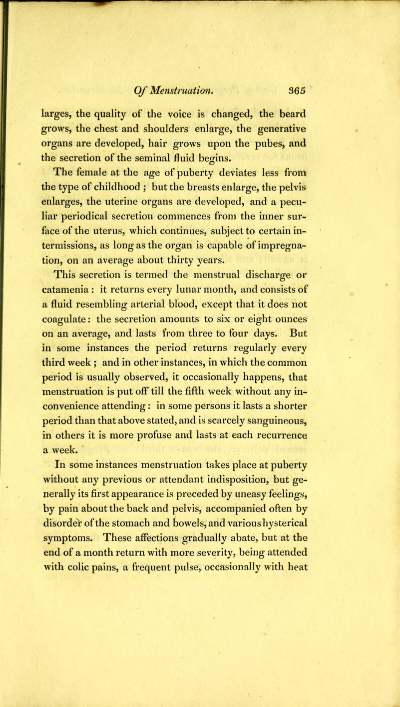 larges, the quality of the voice is changed, the beard grows, the chest and shoulders enlarge, the generative organs are developed, hair grows upon the pubes, and the secretion of the seminal fluid begins. The female at the age of puberty deviates less from the type of childhood ; but the breasts enlarge, the pelvis enlarges, the uterine organs are developed, and a pecu- liar periodical secretion commences from the inner sur- face of the uterus, which continues, subject to certain in- termissions, as long as the organ is capable of impregna- tion, on an average about thirty years. This secretion is termed the menstrual discharge or catamenia : it returns every lunar month, and consists of a fluid resembling arterial blood, except that it does not coagulate: the secretion amounts to six or eight ounces on an average, and lasts from three to four days. But in some instances the period returns regularly every third week; and in other instances, in which the common period is usually observed, it occasionally happens, that menstruation is put off till the fifth week without any in- convenience attending: in some persons it lasts a shorter period than that above stated, and is scarcely sanguineous, in others it is more profuse and lasts at each recurrence a week. In some instances menstruation takes place at puberty without any previous or attendant indisposition, but ge- nerally its first appearance is preceded by uneasy feelings, by pain about the back and pelvis, accompanied often by disorder of the stomach and bowels, and various hysterical symptoms. These affections gradually abate, but at the end of a month return with more severity, being attended with colic pains, a frequent pulse, occasionally with heat