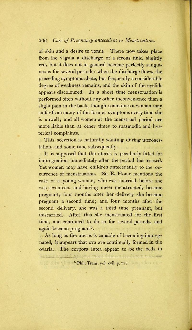 of skin and a desire to vomit. There now takes place from the vagina a discharge of a serous fluid slightly red, but it does not in general become perfectly sangui- neous for several periods: when the discharge flows, the preceding symptoms abate, but frequently a considerable degree of weakness remains, and the skin of the eyelids appears discoloured. In a short time menstruation is performed often without any other inconvenience than a slight pain in the back, though sometimes a woman may suffer from many of the former symptoms every time she is unwell; and all women at the menstrual period are more liable than at other times to spasmodic and hys- terical complaints. This secretion is naturally wanting during uteroges- tation, and some time subsequently. It is supposed that the uterus is peculiarly fitted for impregnation immediately after the period has ceased. Yet women may have children antecedently'to the oc- currence of menstruation. Sir E. Home mentions the case of a young woman, who was married before she was seventeen, and having never menstruated, became pregnant; four months after her delivery she became pregnant a second time; and four months after the second delivery, she was a third time pregnant, but miscarried. After this she menstruated for the first time, and continued to do so for several periods, and again became pregnant^. As long as the uterus is capable of becoming impreg- nated, it appears that ova are continually formed in the ovaria. The corpora lutea appear to be the beds in