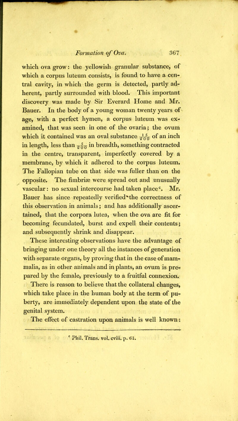 which ova grow: the yellowish granular substance, of which a corpus luteum consists, is found to have a cen- tral cavity, in which the germ is detected, partly ad- herent, partly surrounded with blood. This important discovery was made by Sir Everard Home and Mr. Bauer. In the body of a young woman twenty years of age, with a perfect hymen, a corpus luteum was ex- amined, that was seen in one of the ovaria; the ovum which it contained was an oval substance of an inch in length, less than in breadth, something contracted in the centre, transparent, imperfectly covered by a membrane, by which it adhered to the corpus luteum. The Fallopian tube on that side was fuller than on the opposite. The fimbriae were spread out and unusually vascular: no sexual intercourse had taken place‘s. Mr. Bauer has since repeatedly verified''the correctness of this observation in animals; and has additionally ascer- tained, that the corpora lutea, when the ova are fit for becoming fecundated, burst and expell their contents; and subsequently shrink and disappear. These interesting observations have the advantage of bringing under one theory all the instances of generation with separate organs, by proving that in the case of mam- malia, as in other animals and in plants, an ovum is pre- pared by the female, previously to a fruitful connexion. There is reason to believe that the collateral changes, which take place in the human body at the term of pu- berty, are immediately dependent upon the state of the genital system. The effect of castration upon animals is well known: