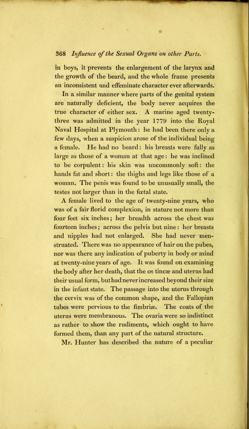 in boys, it prevents the enlargement of the larynx and the growth of the beard, and the whole frame presents an inconsistent and effeminate character ever afterwards. In a similar manner where parts of the genital system are naturally deficient, the body never acquires the true character of either sex. A marine aged twenty- three was admitted in the year 1779 into the Royal Naval Hospital at Plymouth: he had been there only a few days, when a suspicion arose of the individual being a female. He had no beard: his breasts were fully as large as those of a woman at that age: he was inclined to be corpulent: his skin was uncommonly soft: the hands fat and short: the thighs and legs like those of a woman. The penis was found to be unusually small, the testes not larger than in the foetal state. A female lived to the age of twenty-nine years, who was of a fair florid complexion, in stature not more than four feet six inches; her breadth across the chest was fourteen inches; across the pelvis but nine: her breasts and nipples had not enlarged. She had never men- struated. There was no appearance of hair on the pubes, nor was there any indication of puberty in body or mind at twenty-nine years of age. It was found on examining the body after her death, that the os tincae and uterus had their usual form, but had never increased beyond their size in the infant state. The passage into the uterus through the cervix was of the common shape, and the Fallopian tubes were pervious to the fimbriae. The coats of the uterus were membranous. The ovaria were so indistinct as rather to show the rudiments, which ought to have formed them, than any part of the natural structure. Mr. Hunter has described the nature of a peculiar
