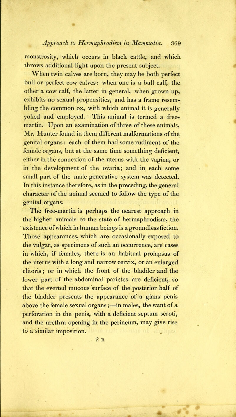 monstrosity, which occurs in black cattle, and which throws additional light upon the present subject. When twin calves are born, they may be both perfect bull or perfect cow calves: when one is a bull calf, the other a cow calf, the latter in general, when grown up, exhibits no sexual propensities, and has a frame resem- bling the common ox, with which animal it is generally yoked and employed. This animal is termed a free- martin. Upon an examination of three of these animals, Mr. Hunter found in them different malformations of the genital organs: each of them had some rudiment of the female organs, but at the same time something deficient, either in the connexion of the uterus with the vagina, or in the development of the ovaria; and in each some small part of the male generative system was detected. In this instance therefore, as in the preceding, the general character of the animal seemed to follow the type of the genital organs. The free-martin is perhaps the nearest approach in the higher animals to the state of hermaphrodism, the existence of w^hich in human beings is a groundless fiction. Those appearances, which are occasionally exposed to the vulgar, as specimens of such an occurrence, are cases in which, if females, there is an habitual prolapsus of the uterus with a long and narrow cervix, or an enlarged clitoris; or in which the front of the bladder and the lower part of the abdominal parietes are deficient, so that the everted mucous surface of the posterior half of the bladder presents the appearance of a glans penis above the female sexual organs;—in males, the want of a perforation in the penis, with a deficient septum scroti, and the urethra opening in the perineum, may give rise to a similar imposition. ^ 2 B >4