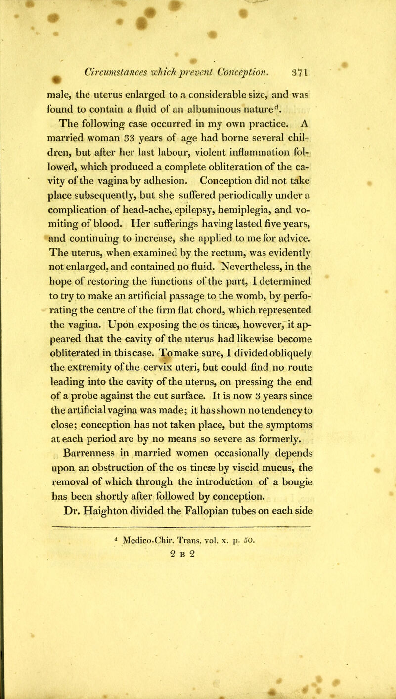 m ft ^ CircumUances'which prevent Conce])tion> 371 male, the uterus enlarged to a considerable size, and was found to contain a fluid of an albuminous nature^. The following case occurred in my own practice. A married woman 33 years of age had borne several chil» dren, but after her last labour, violent inflammation fol- lowed, which produced a complete obliteration of the ca- vity of the vagina by adhesion. Conception did not take place subsequently, but she suffered periodically under a complication of head-ache, epilepsy, hemiplegia, and vo- miting of blood. Her sufferings having lasted five years, and continuing to increase, she applied to me for advice. The uterus, when examined by the rectum, was evidently not enlarged, and contained no fluid. Nevertheless, in the hope of restoring the functions of the part, I determined to try to make an artificial passage to the womb, by perfo- rating the centre of the firm flat chord, which represented the vagina. Upon exposing the os tincse, however^it ap- peared that the cavity of the uterus had likewise become obliterated in this case. To make sure, I divided obliquely the extremity of the cervix uteri, but could find no route leading into the cavity of the uterus, on pressing the end of a probe against the cut surface. It is now 3 years since the artificial vagina was made; it has shown no tendency to close; conception has not taken place, but the symptoms at each period are by no means so severe as formerly. Barrenness in married women occasionally depends upon an obstruction of the os tincm by viscid mucus, the removal of which through the introduction of a bougie has been shortly after followed by conception. Dr, Haighton divided the Fallopian tubes on each side ^ Medico-Chir. Trans, vol, x. p. 50.
