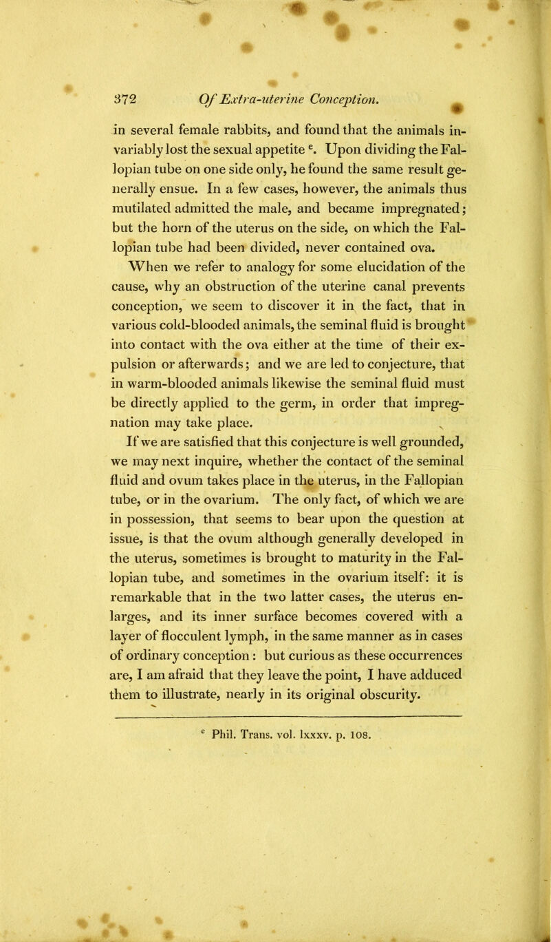 S72 Of Fixtra-uterine Co7iception. ^ in several female rabbits, and found that the animals in- variably lost the sexual appetite Upon dividing the Fal- lopian tube on one side only, he found the same result ge- nerally ensue. In a few cases, however, the animals thus mutilated admitted the male, and became impregnated; but the horn of the uterus on the side, on which the Fal- lopian tube had been divided, never contained ova. When we refer to analogy for some elucidation of the cause, why an obstruction of the uterine canal prevents conception, we seem to discover it in the fact, that in various cold-blooded animals, the seminal fluid is brought into contact with the ova either at the time of their ex- pulsion or afterwards; and we are led to conjecture, that in warm-blooded animals likewise the seminal fluid must be directly applied to the germ, in order that impreg- nation may take place. ^ If we are satisfied that this conjecture is well grounded, we may next inquire, whether the contact of the seminal fluid and ovum takes place in the uterus, in the Fallopian tube, or in the ovarium. The only fact, of which we are in possession, that seems to bear upon the question at issue, is that the ovum although generally developed in the uterus, sometimes is brought to maturity in the Fal- lopian tube, and sometimes in the ovarium itself: it is remarkable that in the two latter cases, the uterus en- larges, and its inner surface becomes covered with a layer of flocculent lymph, in the same manner as in cases of ordinary conception: but curious as these occurrences are, I am afraid that they leave the point, I have adduced them to illustrate, nearly in its original obscurity.