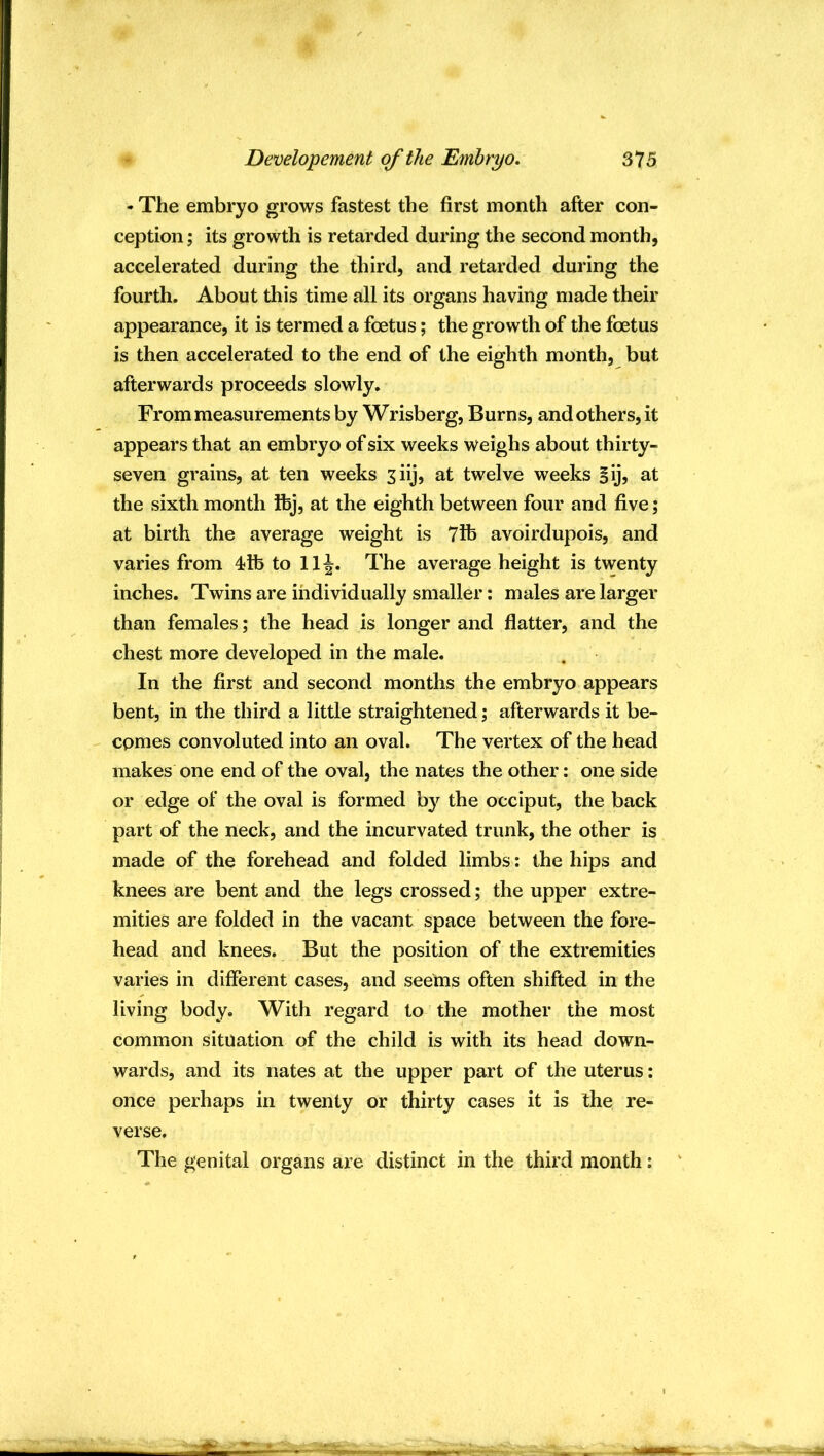 - The embryo grows fastest the first month after con- ception ; its growth is retarded during the second month, accelerated during the third, and retarded during the fourth. About this time all its organs having made their appearance, it is termed a foetus; the growth of the foetus is then accelerated to the end of the eighth month, but afterwards proceeds slowly. From measurements by Wrisberg, Burns, and others, it appears that an embryo of six weeks weighs about thirty- seven grains, at ten weeks ^iij, at twelve weeks Sij, at the sixth month fibj, at the eighth between four and five; at birth the average weight is 7ife avoirdupois, and varies from 4lb to 11^. The average height is twenty inches. Twins are individually smaller; males are larger than females; the head is longer and flatter, and the chest more developed in the male. In the first and second months the embryo appears bent, in the third a little straightened; afterwards it be- comes convoluted into an oval. The vertex of the head makes one end of the oval, the nates the other: one side or edge of the oval is formed by the occiput, the back part of the neck, and the incurvated trunk, the other is made of the forehead and folded limbs: the hips and knees are bent and the legs crossed; the upper extre- mities are folded in the vacant space between the fore- head and knees. But the position of the extremities varies in different cases, and seems often shifted in the living body. With regard to the mother the most common situation of the child is with its head down- wards, and its nates at the upper part of the uterus: once perhaps in twenty or thirty cases it is the re- verse. The genital organs are distinct in the third month: '