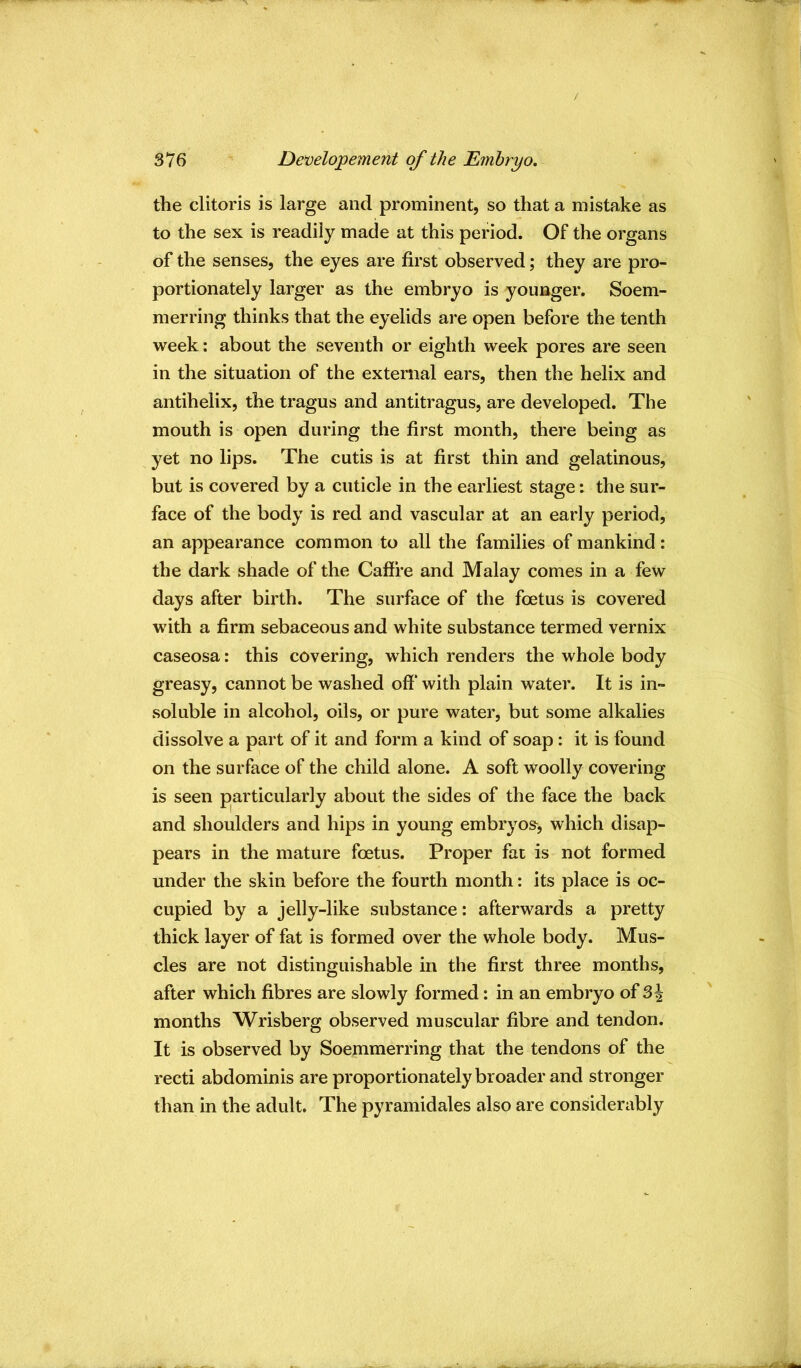 the clitoris is large and prominent, so that a mistake as to the sex is readily made at this period. Of the organs of the senses, the eyes are first observed; they are pro- portionately larger as the embryo is younger. Soem- merring thinks that the eyelids are open before the tenth week; about the seventh or eighth week pores are seen in the situation of the external ears, then the helix and antihelix, the tragus and antitragus, are developed. The mouth is open during the first month, there being as yet no lips. The cutis is at first thin and gelatinous, but is covered by a cuticle in the earliest stage: the sur- face of the body is red and vascular at an early period, an appearance common to all the families of mankind; the dark shade of the Caffre and Malay comes in a few days after birth. The surface of the foetus is covered with a firm sebaceous and white substance termed vernix caseosa; this covering, which renders the whole body greasy, cannot be washed off’ with plain water. It is in- soluble in alcohol, oils, or pure water, but some alkalies dissolve a part of it and form a kind of soap: it is found on the surface of the child alone. A soft woolly covering is seen pjarticularly about the sides of the face the back and shoulders and hips in young embryos, which disap- pears in the mature foetus. Proper fai is not formed under the skin before the fourth month; its place is oc- cupied by a jelly-like substance: afterwards a pretty thick layer of fat is formed over the whole body. Mus- cles are not distinguishable in the first three months, after which fibres are slowly formed: in an embryo of 3 J months Wrisberg observed muscular fibre and tendon. It is observed by Soemmerring that the tendons of the recti abdominis are proportionately broader and stronger than in the adult. The pyramidales also are considerably