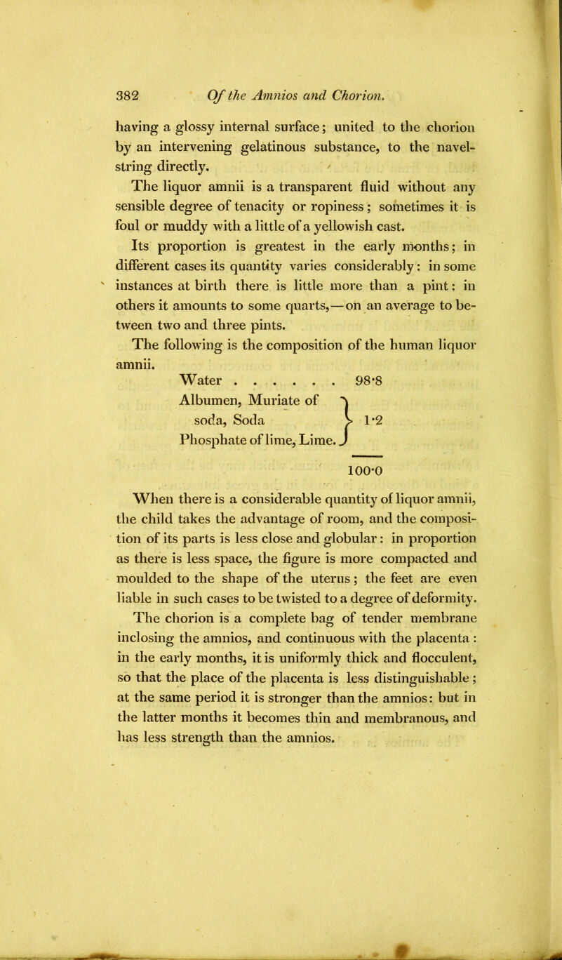 having a glossy internal surface; united to the chorion by an intervening gelatinous substance, to the navel- string directly. The liquor amnii is a transparent fluid without any sensible degree of tenacity or ropiness; sometimes it is foul or muddy with a little of a yellowish cast. Its proportion is greatest in the early months; in different cases its quantity varies considerably: in some ' instances at birth there is little more than a pint; in others it amounts to some quarts,—on an average to be- tween two and three pints. The following is the composition of the human liquor amnii. Phosphate of lime. Lime. 100-0 When there is a considerable quantity of liquor amnii, the child takes the advantage of room, and the composi- tion of its parts is less close and globular: in proportion as there is less space, the figure is more compacted and moulded to the shape of the uterus; the feet are even liable in such cases to be twisted to a degree of deformity. The chorion is a complete bag of tender membrane inclosing the amnios, and continuous with the placenta : in the early months, it is uniformly thick and flocculent, so that the place of the placenta is less distinguishable; at the same period it is stronger than the amnios: but in the latter months it becomes thin and membranous, and Ivas less strength than the amnios. Water Albumen, Muriate of 98-8 soda. Soda