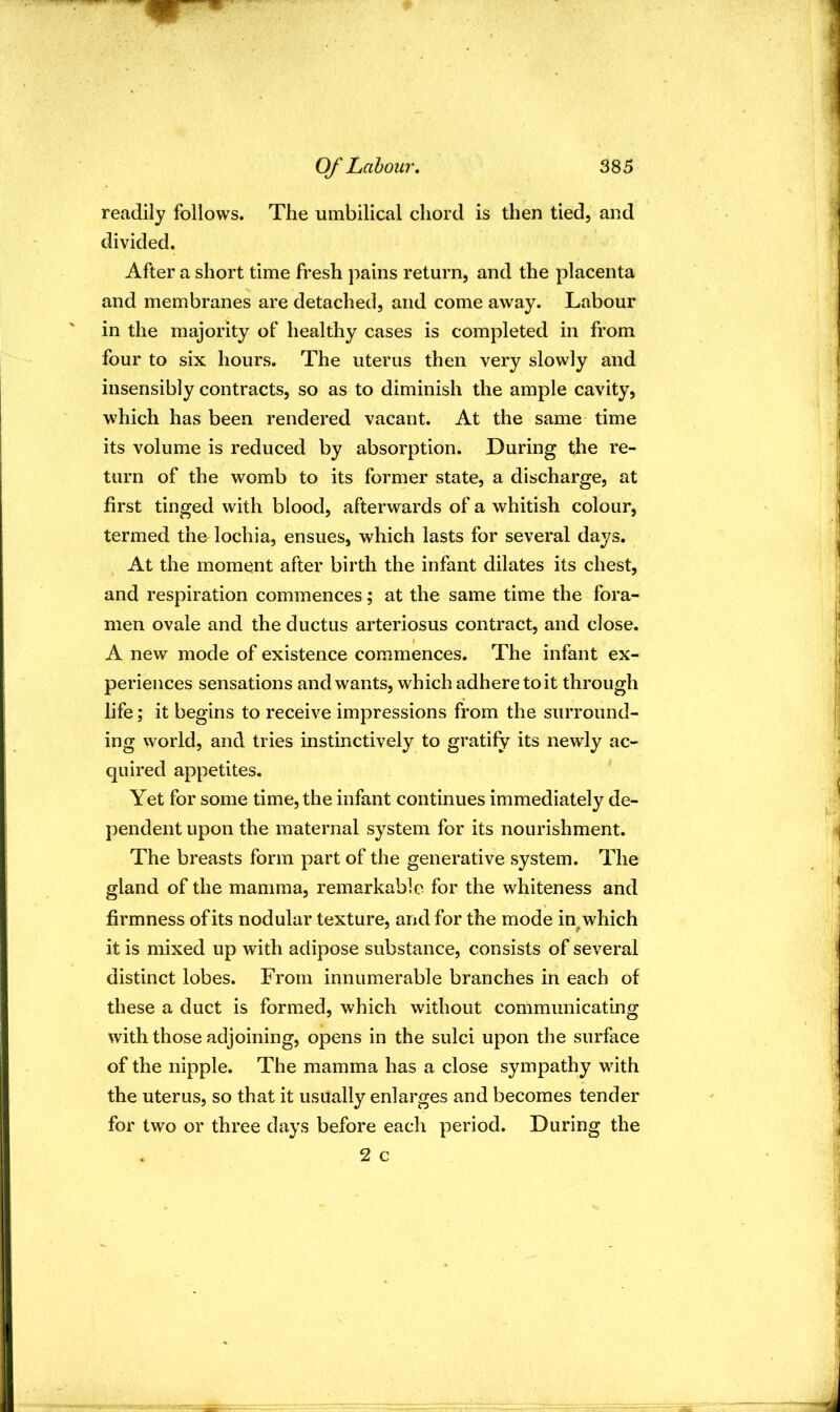 readily follows. The umbilical chord is then tied, and divided. After a short time fresh pains return, and the placenta and membranes are detached, and come away. Labour in the majority of healthy cases is completed in from four to six hours. The uterus then very slowly and insensibly contracts, so as to diminish the ample cavity, which has been rendered vacant. At the same time its volume is reduced by absorption. During the re- turn of the womb to its former state, a discharge, at first tinged with blood, afterwards of a whitish colour, termed the lochia, ensues, which lasts for several days. At the moment after birth the infant dilates its chest, and respiration commences; at the same time the fora- men ovale and the ductus arteriosus contract, and close. A new mode of existence commences. The infant ex- periences sensations and wants, which adhere to it through life; it begins to receive impressions from the surround- ing world, and tries instinctively to gratify its newly ac- quired appetites. Yet for some time, the infant continues immediately de- pendent upon the maternal system for its nourishment. The breasts form part of the generative system. The gland of the mamma, remarkable for the whiteness and firmness of its nodular texture, and for the mode in^ which it is mixed up with adipose substance, consists of several distinct lobes. From innumerable branches in each of these a duct is formed, which without communicating with those adjoining, opens in the sulci upon the surface of the nipple. The mamma has a close sympathy with the uterus, so that it usually enlarges and becomes tender for two or three days before each period. During the 2 c