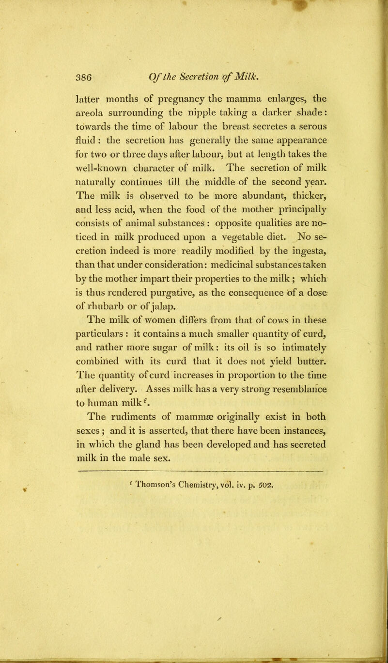 latter months of pregnancy the mamma enlarges, the areola surrounding the nipple taking a darker shade: towards the time of labour the breast secretes a serous fluid : the secretion has generally the same appearance for two or three days after labour, but at length takes the well-known character of milk. The secretion of milk naturally continues till the middle of the second year. The milk is observed to be more abundant, thicker, and less acid, when the food of the mother principally consists of animal substances : opposite qualities are no- ticed in milk produced upon a vegetable diet. No se- cretion indeed is more readily modified by the ingesta, than that under consideration: medicinal substances taken by the mother impart their properties to the milk ; which is thus rendered purgative, as the consequence of a dose of rhubarb or of jalap. The milk of women differs from that of cows in these particulars : it contains a much smaller quantity of curd, and rather more sugar of milk: its oil is so intimately combined with its curd that it does not yield butter. The quantity of curd increases in proportion to the time after delivery. Asses milk has a very strong resemblance to human milk The rudiments of mammae originally exist in both sexes ; and it is asserted, that there have been instances, in which the gland has been developed and has secreted milk in the male sex. ^ Thomson’s Chemistry, vol. iv. p, 502.