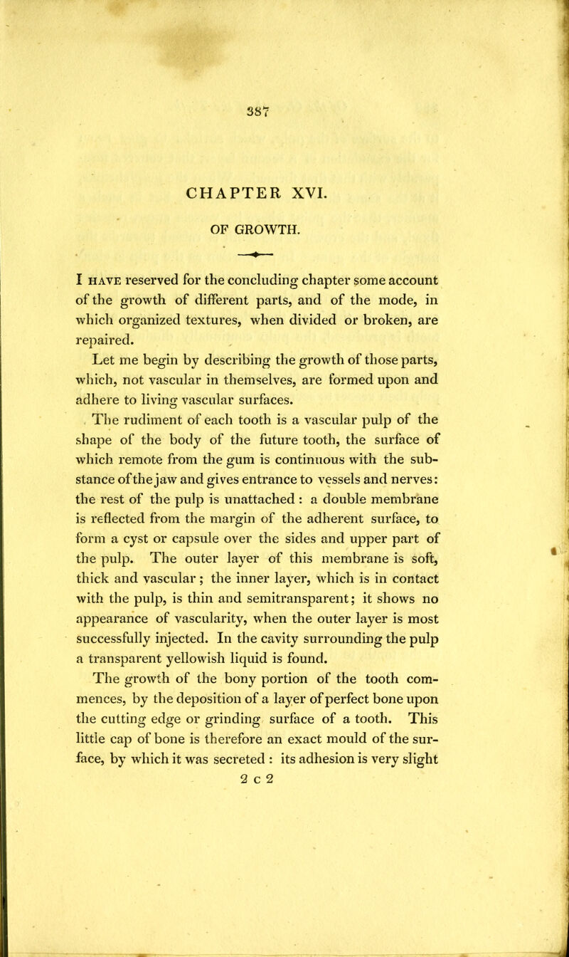CHAPTER XVI. OF GROWTH. I HAVE reserved for the concluding chapter some account of the growth of different parts, and of the mode, in which organized textures, when divided or broken, are repaired. Let me begin by describing the growth of those parts, which, not vascular in themselves, are formed upon and adhere to living vascular surfaces. . The rudiment of each tooth is a vascular pulp of the shape of the body of the future tooth, the surface of which remote from the gum is continuous with the sub- stance of the jaw and gives entrance to vessels and nerves: the rest of the pulp is unattached : a double membrane is reflected from the margin of the adherent surface, to form a cyst or capsule over the sides and upper part of the pulp. The outer layer of this membrane is soft, thick and vascular; the inner layer, which is in contact with the pulp, is thin and semitransparent; it shows no appearance of vascularity, when the outer layer is most successfully injected. In the cavity surrounding the pulp a transparent yellowish liquid is found. The growth of the bony portion of the tooth com- mences, by the deposition of a layer of perfect bone upon the cutting edge or grinding, surface of a tooth. This little cap of bone is therefore an exact mould of the sur- face, by which it was secreted : its adhesion is very slight 2 c 2