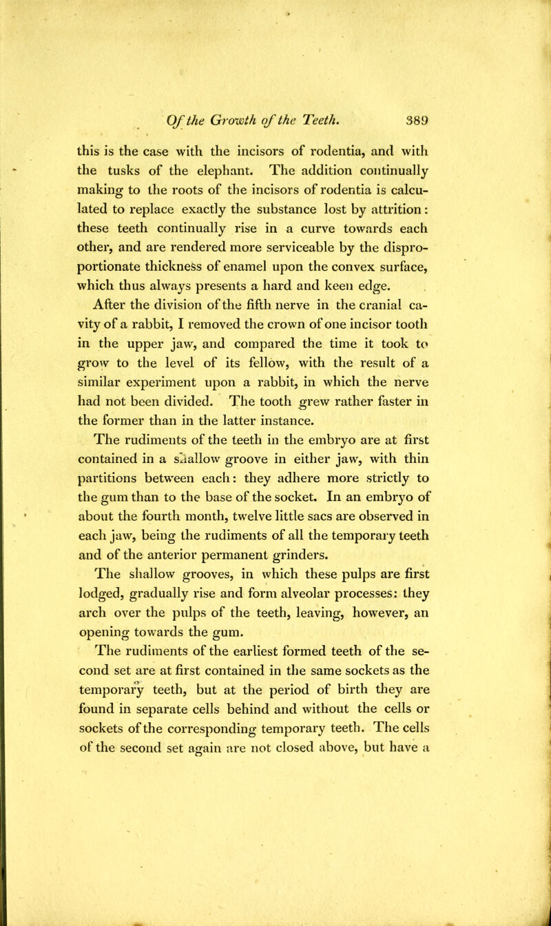 this is the case with the incisors of rodentia, and with the tusks of the elephant. The addition continually making to the roots of the incisors of rodentia is calcu- lated to replace exactly the substance lost by attrition: these teeth continually rise in a curve towards each other, and are rendered more serviceable by the dispro- portionate thickness of enamel upon the convex surface, which thus always presents a hard and keen edge. After the division of the fifth nerve in the cranial ca- vity of a rabbit, I removed the crown of one incisor tooth in the upper jaw, and compared the time it took to grow to the level of its fellow, with the result of a similar experiment upon a rabbit, in which the nerve had not been divided. The tooth grew rather faster in the former than in the latter instance. The rudiments of the teeth in the embryo are at first contained in a shallow groove in either jaw, with thin partitions between each: they adhere more strictly to the gum than to the base of the socket. In an embryo of about the fourth month, twelve little sacs are observed in each jaw, being the rudiments of all the temporary teeth and of the anterior permanent grinders. The shallow grooves, in which these pulps are first lodged, gradually rise and form alveolar processes: they arch over the pulps of the teeth, leaving, however, an opening towards the gum. The rudiments of the earliest formed teeth of the se- cond set are at first contained in the same sockets as the temporary teeth, but at the period of birth they are found in separate cells behind and without the cells or sockets of the corresponding temporary teeth. The cells of the second set again are not closed above, but have a