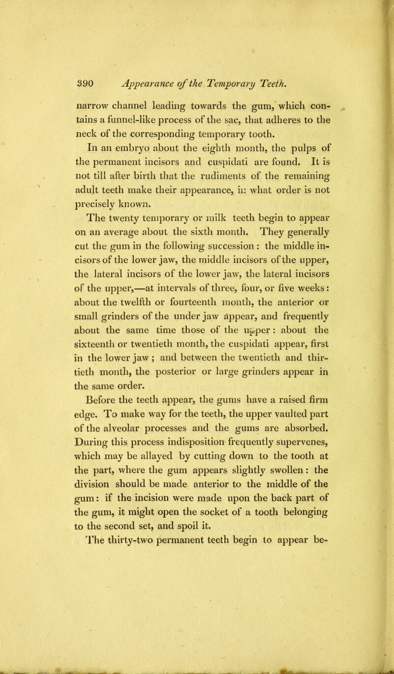 narrow channel leading towards the gum, which con- tains a funnel-like process of the sac, that adheres to the neck of the corresponding temporary tooth. In an embryo about the eighth month, the pulps of the permanent incisors and cuspidati are found. It is not till after birth that the rudiments of the remaining adult teeth make their appearance, ii: what order is not precisely known. The twenty temporary or milk teeth begin to appear on an average about the sixth month. They generally cut the gum in the following succession : the middle in- cisors of the lower jaw, the middle incisors of the upper, the lateral incisors of the lower jaw, the lateral incisors of the upper,—at intervals of three, four, or five weeks: about the twelfth or fourteenth month, the anterior or small grinders of the under jaw appear, and frequently about the same time those of the upper: about the sixteenth or twentieth month, the cuspidati appear, first in the lower jaw ; and between the tw^entieth and thir- tieth month, the posterior or large grinders appear in the same order. Before the teeth appear, the gums have a raised firm edge. To make w’ay for the teeth, the upper vaulted part of the alveolar processes and the gums are absorbed. During this process indisposition frequently supervenes, which may be allayed by cutting down to the tooth at the part, where the gum appears slightly swollen: the division should be made anterior to the middle of the gum: if the incision were made upon the back part of the gum, it might open the socket of a tooth belonging to the second set, and spoil it. l^'he thirty-two permanent teeth begin to appear be-