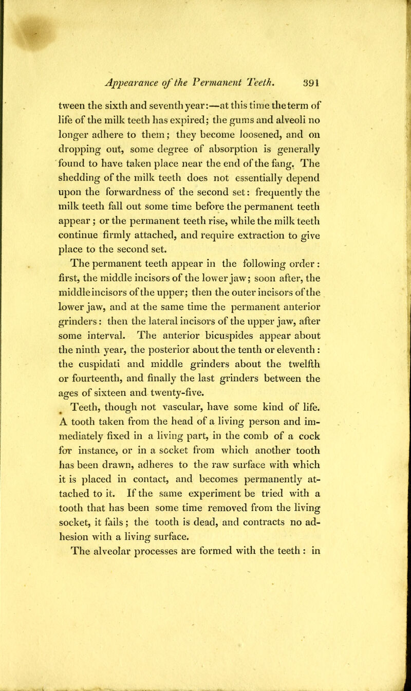 tween the sixth and seventh year:—at this time theterm of life of the milk teeth has expired; the gums and alveoli no longer adhere to them; they become loosened, and on dropping out, some degree of absorption is generally 'found to have taken place near the end of the fang. The shedding of the milk teeth does not essentially depend upon the forwardness of the second set: frequently the milk teeth fall out some time before the permanent teeth appear; or the permanent teeth rise, while the milk teeth continue firmly attached, and require extraction to give place to the second set. The permanent teeth appear in the following order : first, the middle incisors of the lower jaw; soon after, the middle incisors of the upper; then the outer incisors of the lower jaw, and at the same time the permanent anterior grinders: then the lateral incisors of the upper jaw, after some interval. The anterior bicuspides appear about the ninth year, the posterior about the tenth or eleventh : the cuspidati and middle grinders about the twelfth or fourteenth, and finally the last grinders between the ages of sixteen and twenty-five. Teeth, though not vascular, have some kind of life. A tooth taken from the head of a living person and im- mediately fixed in a living part, in the comb of a cock fcrr instance, or in a socket from which another tooth has been drawn, adheres to the raw surface with which it is placed in contact, and becomes permanently at- tached to it. If the same experiment be tried with a tooth that has been some time removed from the living socket, it fails; the tooth is dead, and contracts no ad- hesion w'ith a living surface. The alveolar processes are formed with the teeth: in