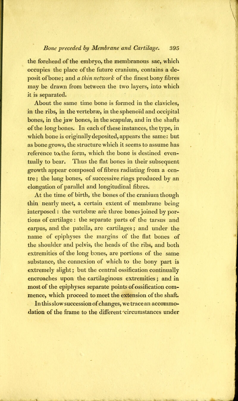 the forehead of the embryo, the membranous sac, which occupies the place of the future cranium, contains a de- posit of bone; and a thin network of the finest bony fibres may be drawn from between the two layers, into which it is separated. About the same time bone is formed in the clavicles, in the ribs, in the vertebrae, in the sphenoid and occipital bones, in the jaw bones, in the scapulae, and in the shafts of the long bones. In each of these instances, the type, in which bone is originally deposited, appears the same: but as bone grows, the structure which it seems to assume has reference toithe form, which the bone is destined even- tually to bear. Thus the flat bones in their subsequent growth appear composed of fibres radiating from a cen- tre ; the long bones, of successive rings produced by an elongation of parallel and longitudinal fibres. At the time of birth, the bones of the cranium though thin nearly meet, a certain extent of membrane being interposed : the vertebrae are three bones joined by por- tions of cartilage : the separate parts of the tarsus and carpus, and the patella, are cartilages; and under the name of epiphyses the margins of the flat bones of the shoulder and pelvis, the heads of the ribs, and both extremities of the long bones, are portions of the same substance, the connexion of which to the bony part is extremely slight; but the central ossification continually encroaches upon the cartilaginous extremities; and in most of the epiphyses separate points of ossification com- mence, which proceed to meet the extension of the shaft. In this slow succession of changes, we trace an accommo- dation of the frame to the different circumstances under