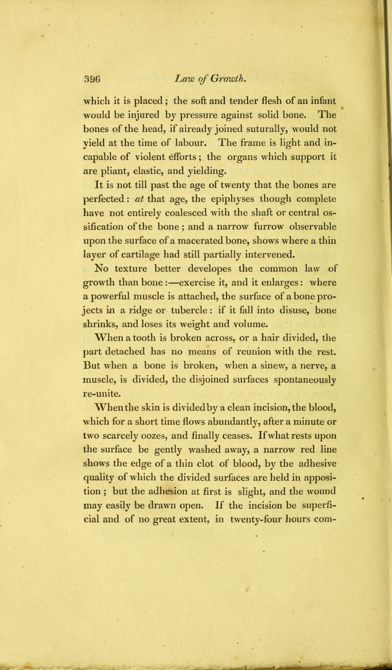 which it is placed; the soft and tender flesh of an infant would be injured by pressure against solid bone. The bones of the head, if already joined suturally, would not yield at the time of labour. The frame is light and in- capable of violent efforts; the organs which support it are pliant, elastic, and yielding. It is not till past the age of twenty that the bones are perfected: at that age, the epiphyses though complete have not entirely coalesced with the shaft or central os- sification of the bone ; and a narrow furrow observable upon the surface of a macerated bone, shows where a thin layer of cartilage had still partially intervened. No texture better developes the common law of growth than bone :—exercise it, and it enlarges: where a powerful muscle is attached, the surface of a bone pro- jects in a ridge or tubercle: if it fall into disuse, bone shrinks, and loses its weight and volume. When a tooth is broken across, or a hair divided, the part detached has no means of reunion with the rest. But when a bone is broken, when a sinew, a nerve, a muscle, is divided, the disjoined surfaces spontaneously re-unite. When the skin is divided by a clean incision, the blood, which for a short time flows abundantly, after a minute or two scarcely oozes, and finally ceases. If what rests upon the surface be gently washed away, a narrow red line shows the edge of a thin clot of blood, by the adhesive quality of which the divided surfaces are held in apposi- tion ; but the adhesion at first is slight, and the wound may easily be drawn open. If the incision be superfi- cial and of no great extent, in twenty-four hours com-