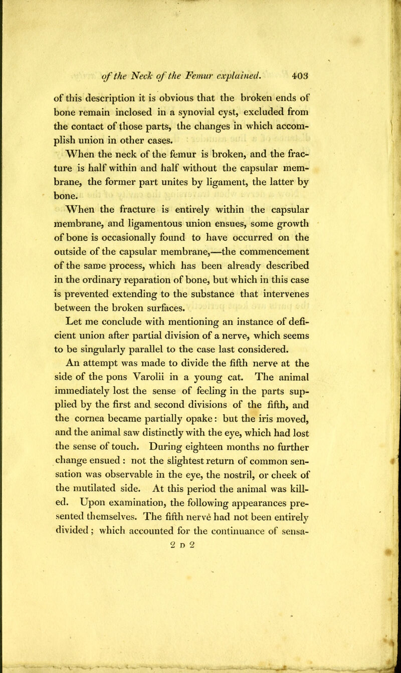 of this description it is obvious that the broken ends of bone remain inclosed in a synovial cyst, excluded from the contact of those parts, the changes in v^hich accom- plish union in other cases. When the neck of the femur is broken, and the frac- ture is half within and half without the capsular mem- brane, the former part unites by ligament, the latter by bone. When the fracture is entirely within the capsular membi’ane, and ligamentous union ensues, some growth of bone is occasionally found to have occurred on the outside of the capsular membrane,—the commencement of the same process, which has been already described in the ordinary reparation of bone, but which in this case is prevented extending to the substance that intervenes between the broken surfaces. Let me conclude with mentioning an instance of defi- cient union after partial division of a nerve, which seems to be singularly parallel to the case last considered. An attempt was made to divide the fifth nerve at the side of the pons Varolii in a young cat. The animal immediately lost the sense of feeling in the parts sup- plied by the first and second divisions of the fifth, and the cornea became partially opake: but the iris moved, and the animal saw distinctly with the eye, which had lost the sense of touch. During eighteen months no further change ensued : not the slightest return of common sen- sation was observable in the eye, the nostril, or cheek of the mutilated side. At this period the animal was kill- ed. Upon examination, the following appearances pre- sented themselves. The fifth nerve had not been entirely divided; which accounted for the continuance of sensa- 2 D 2