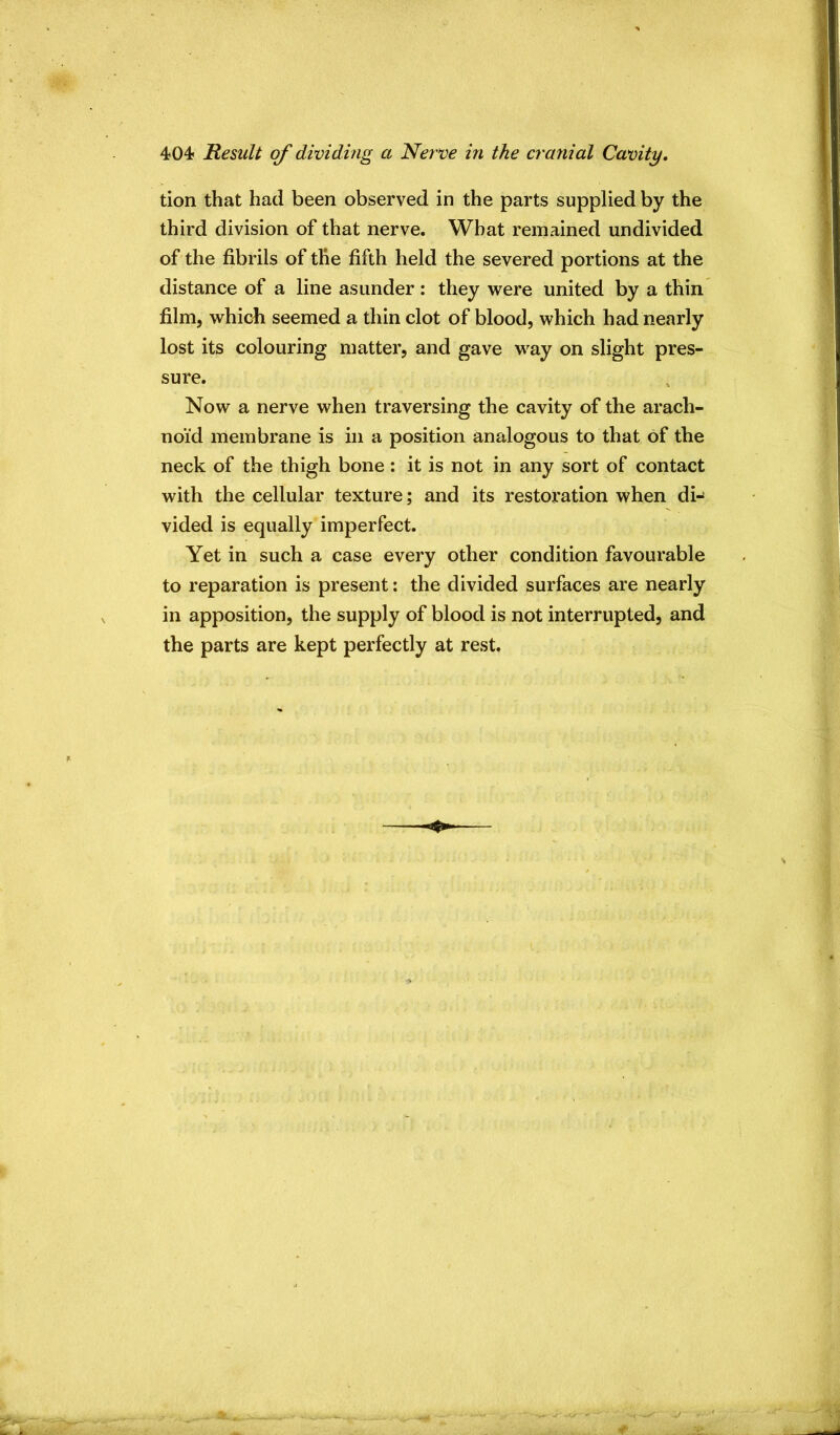 tion that had been observed in the parts supplied by the third division of that nerve. What remained undivided of the fibrils of the fifth held the severed portions at the distance of a line asunder: they were united by a thin film, whicli seemed a thin clot of blood, which had nearly lost its colouring matter, and gave way on slight pres- sure. Now a nerve when traversing the cavity of the arach- noid membrane is in a position analogous to that of the neck of the thigh bone : it is not in any sort of contact with the cellular texture; and its restoration when di-' vided is equally imperfect. Yet in such a case every other condition favourable to reparation is present; the divided surfaces are nearly in apposition, the supply of blood is not interrupted, and the parts are kept perfectly at rest.