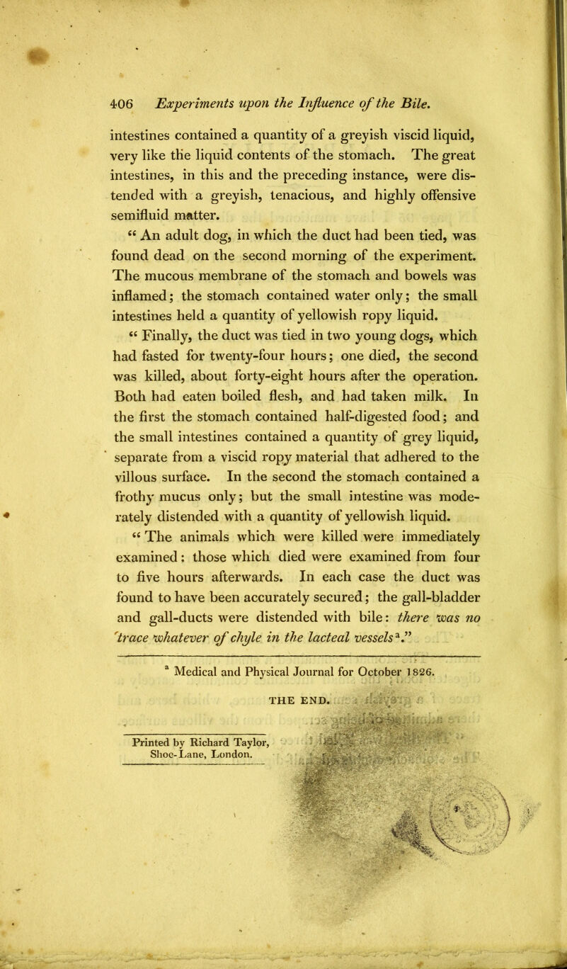 m intestines contained a quantity of a greyish viscid liquid, very like the liquid contents of the stomach. The great intestines, in this and the preceding instance, were dis- tended with a greyish, tenacious, and highly offensive semifluid mutter. “ An adult dog, in which the duct had been tied, was found dead on the second morning of the experiment. The mucous membrane of the stomach and bowels was inflamed; the stomach contained water only; the small intestines held a quantity of yellowish ropy liquid. “ Finally, the duct was tied in two young dogs, which had fasted for twenty-four hours; one died, the second was killed, about forty-eight hours after the operation. Both had eaten boiled flesh, and had taken milk. In the first the stomach contained half-digested food; and the small intestines contained a quantity of grey liquid, separate from a viscid ropy material that adhered to the villous surface. In the second the stomach contained a frothy mucus only; but the small intestine was mode- rately distended with a quantity of yellowish liquid. “ The animals which were killed were immediately examined; those which died were examined from four to five hours afterwards. In each case the duct was found to have been accurately secured; the gall-bladder and gall-ducts were distended with bile: there was no 'trace whatever of chyle in the lacteal vessels'^ T a Medical and Physical Journal for October 1826. Printed by Richard Taylor, Shoe-Lane, London. THE