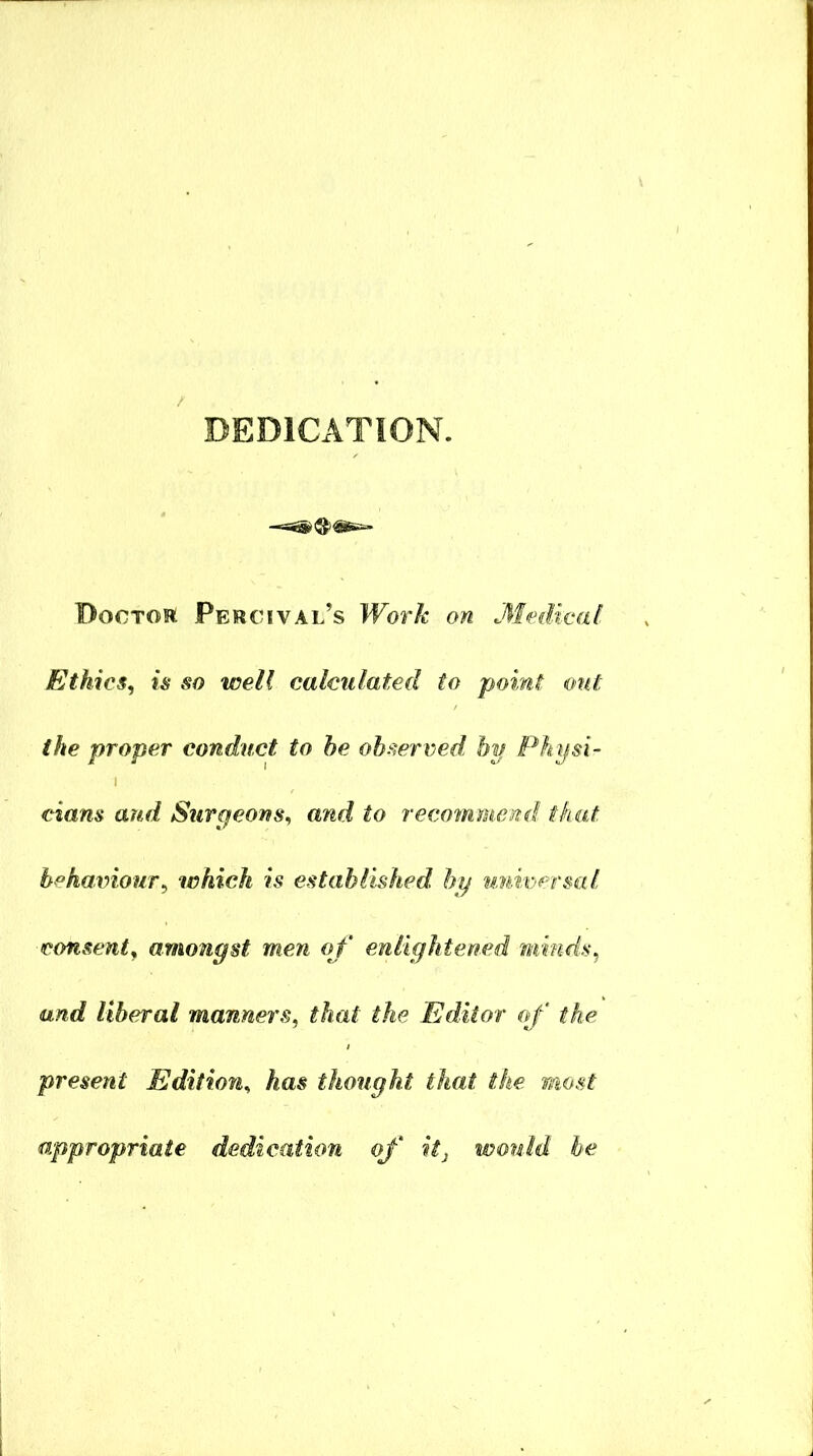 DEDlCxVTION. Doctor Percival’s Work on 31edical Ethics, is so well calculated to point out the proper conduct to he observed hp Physi- cians and Surgeons, and to recommend that h°haxnour, which is established bp universal consent, amongst men of enlightened minds, and liberal manners, that the Editor of the present Edition, has thought that the most appropriate dedication of itj wouM he