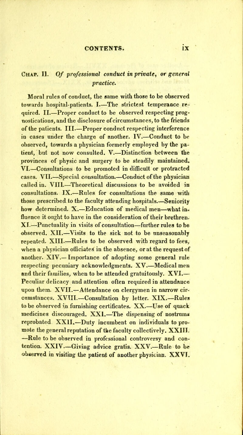 Chap. II. Of professional conduct in private, or general practice. Moral rules of conduct, the same with those to be observed towards hospital-patients. I.—The strictest temperance re- quired. II.—Proper conduct to be observed respecting prog- nostications, and the disclosure of circumstances, to the friends of the patients. Ill—Proper conduct respecting interference in cases under the charge of another. IV.—Conduct to be observed, towards a physician formerly employed by the pa- tient, but not now consulted. V.—Distinction between the provinces of physic and surgery to be steadily maintained. VI.—Consultations to be promoted in difficult or protracted cases. VII.—Special consultation.—Conduct of the physician called in. VIII.—Theoretical discussions to be avoided in consultations. IX.—Rules for consultations the same witli those prescribed to the faculty attending hospitals.—Seniority how determined. X.—Education of medical men—what in. fluence it ought to have in the consideration of their brethren. XI.—Punctuality in visits of consultation—further rules to be observed. XII.—Visits to the sick not to be unseasonably repeated. XIII.—Rules to be observed with regard to fees, when a physician officiates in the absence, or at the request of another. XIV.—Importance of adopting some general rule respecting pecuniary acknowledgments. XV.—Medical men and their families, when to be attended gratuitously. XVI.— Peculiar delicacy and attention often required in attendance upon them. XVII.—Attendance on clergymen in narrow cir- cumstances. XVIII.—Consultation by letter. XIX.—Rules to be observed in furnishing certificates. XX.—Use of quack medicines discouraged. XXI.—The dispensing of nostrums reprobated. XXII.—Duty incumbent on individuals to pro- mote the general reputation of the faculty collectively. XXIII. —Rule to be observed in professional controversy and con- tention. XXIV—Giving advice gratis. XXV.—Rule to be ■observed in visiting the patient of another physician. XXVI.