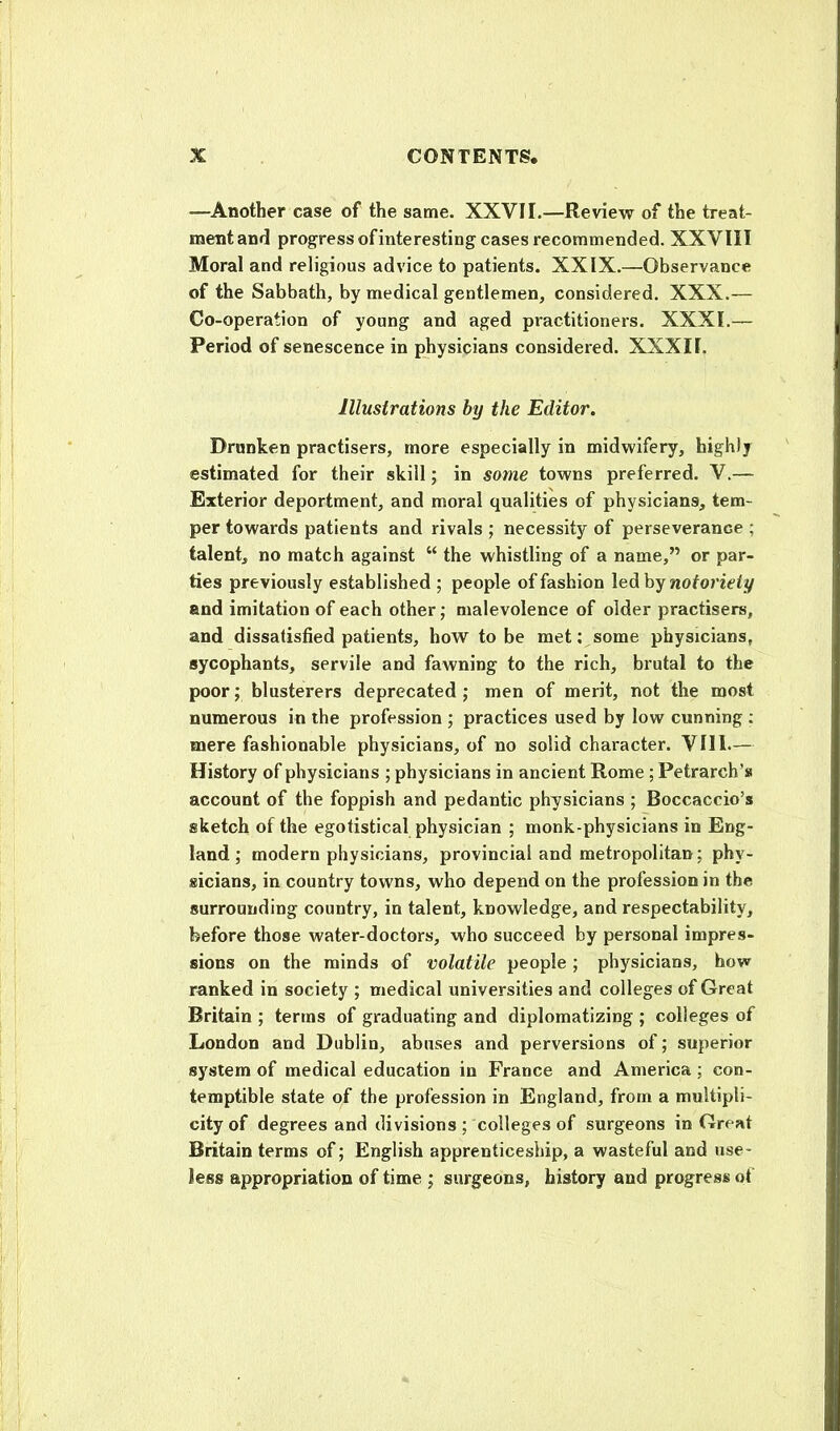 —Another case of the same. XXVII.—Review of the treat- ment and progress ofinteresting cases recommended. XXVIII Moral and religious advice to patients. XXIX.—Observance of the Sabbath, by medical gentlemen, considered. XXX.— Co-operation of young and aged practitioners. XXXI.— Period of senescence in physicians considered. XXXII. Illustrations by the Editor. Drunken practisers, more especially in midwifery, highly estimated for their skill; in some towns preferred. V.— Exterior deportment, and moral qualities of physicians, tem- per towards patients and rivals ; necessity of perseverance ; talent, no match against “ the whistling of a name,” or par- ties previously established ; people of fashion led by and imitation of each other; malevolence of older practisers, and dissatisfied patients, how to be met; some physicians, sycophants, servile and fawning to the rich, brutal to the poor; blusterers deprecated; men of merit, not the most numerous in the profession ; practices used by low cunning : mere fashionable physicians, of no solid character. VII1.— History of physicians ; physicians in ancient Rome ; Petrarch’s account of the foppish and pedantic physicians ; Boccaccio’s sketch of the egotistical physician ; monk-physicians in Eng- land ; modern physicians, provincial and metropolitan; phy- sicians, in country towns, who depend on the profession in the surrounding country, in talent, knowledge, and respectability, before those water-doctors, who succeed by personal impres- sions on the minds of volatile people ; physicians, how- ranked in society ; medical universities and colleges of Great Britain ; terms of graduating and diplomatizing ; colleges of London and Dublin, abuses and perversions of; superior system of medical education in France and America; con- temptible state of the profession in England, from a multipli- city of degrees and divisions ; colleges of surgeons in Great Britain terms of; English apprenticeship, a wasteful and use- less appropriation of time ; surgeons, history and progress of