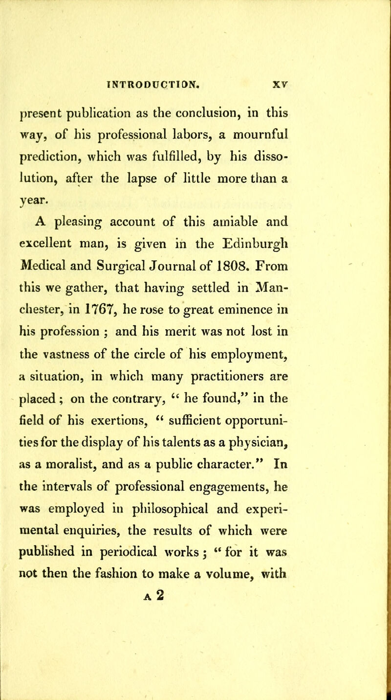 present publication as the conclusion, in this way, of his professional labors, a mournful prediction, which was fulfilled, by his disso- lution, after the lapse of little more than a year. A pleasing account of this amiable and excellent man, is given in the Edinburgh Medical and Surgical Journal of 1808. From this we gather, that having settled in Man- chester, in 1767, he rose to great eminence in his profession ; and his merit was not lost in the vastness of the circle of his employment, a situation, in which many practitioners are placed; on the contrary, ‘‘ he found,’* in the field of his exertions, ‘‘ sufficient opportuni- ties for the display of his talents as a physician, as a moralist, and as a public character.” In the intervals of professional engagements, he was employed in philosophical and experi- mental enquiries, the results of which were published in periodical works 5 “ for it was not then the fashion to make a volume, with a2