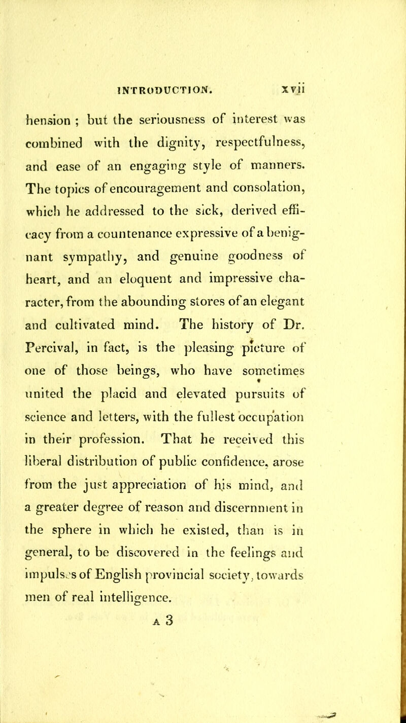 hension ; but the seriousness of interest was combined with the dignity, respectfulness, and ease of an engaging style of manners. The topics of encouragement and consolation, which he addressed to the sick, derived effi- cacy from a countenance expressive of a benig- nant sympathy, and genuine goodness of heart, and an eloquent and impressive cha- racter, from the abounding stores of an elegant and cultivated mind. The history of Dr. Percival, in fact, is the pleasing picture of one of those beings, who have sometimes united the placid and elevated pursuits of science and letters, with the fullest bccupation in their profession. That he received this liberal distribution of public confidence, arose from the just appreciation of ffis mind, and a greater degree of reason and discernment in the sphere in which he existed, than is in general, to be discovered in the feelings and impulses of English provincial society, towards men of real intelligence.