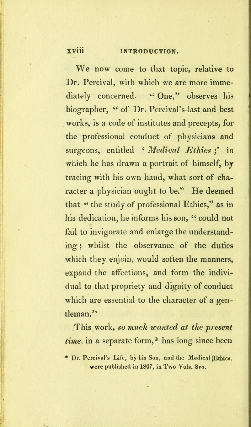 We now come to that topic, relative to Dr. Percival, with which we are more imme- diately concerned. “ One,” observes his biographer, of Dr. Percival’s last and best works, is a code of institutes and precepts, for the professional conduct of physicians and surgeons, entitled * Medical Ethics in which he has drawn a portrait of himself, by tracing with his own hand, what sort of cha- racter a physician ought to be.” He deemed that “ the study of professional Ethics,” as in his dedication, he informs his son, could not fail to invigorate and enlarge the understand- ing ; whilst the observance of the duties which they enjoin, would soften the manners, expand the affections, and form the indivi- dual to that propriety and dignity of conduct which are essential to the character of a gen- tleman.’* This work, so much wanted at the present time, in a separate form,^ has long since been • Dr. Percival’s Life, by his Son, and the Medical [Ethics, were published in 1807, in Two Vols. 8vo.