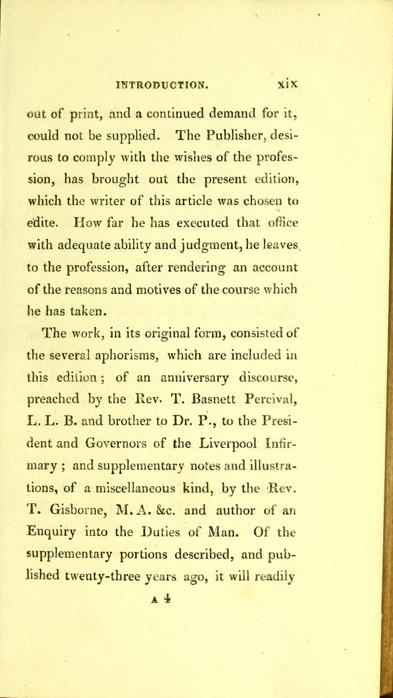 out of print, and a continued demand for it, could not be supplied. The Publisher, desi- rous to comply with the wishes of the profes- sion, has brought out the present edition, which the writer of this article was chosen to edite. How far he has executed that office with adequate ability and judgment, he leaves^ to the profession, after rendering an account of the reasons and motives of the course which he has taken. The work, in its original form, consisted of the several aphorisms, which are included in this edition; of an anniversary discourse, preached by the Rev. T. Basnett Percival, L. L. B. and brother to Dr. P., to the Presi- dent and Governors of the Liverpool Inhr- inary ; and supplementary notes and illustra- tions, of a miscellaneous kind, by the Rev. T. Gisborne, M. A. See. and author of an Enquiry into the Duties of Man. Of the supplementary portions described, and pub- lished twenty-three years ago, it will readily A 4