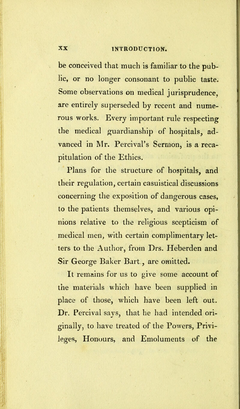 be conceived that much is familiar to the pub- lic, or no longer consonant to public taste. Some observations on medical jurisprudence, are entirely superseded by recent and nume- rous works. Every important rule respecting the medical guardianship of hospitals, ad- vanced in Mr. PercivaFs Sermon, is a reca- pitulation of the Ethics. Plans for the structure of hospitals, and their regulation, certain casuistical discussions concerning the exposition of dangerous cases, to the patients themselves, and various opi- nions relative to the religious scepticism of medical men, with certain complimentary let- ters to the Author, from Drs. Heberden and Sir George Baker Bart., are omitted. It remains for us to give some account of the materials which have been supplied in place of those, which have been left out. Dr. Percival says, that he had intended ori- ginally, to have treated of the Powers, Privi- leges, Honours, and Emoluments of the