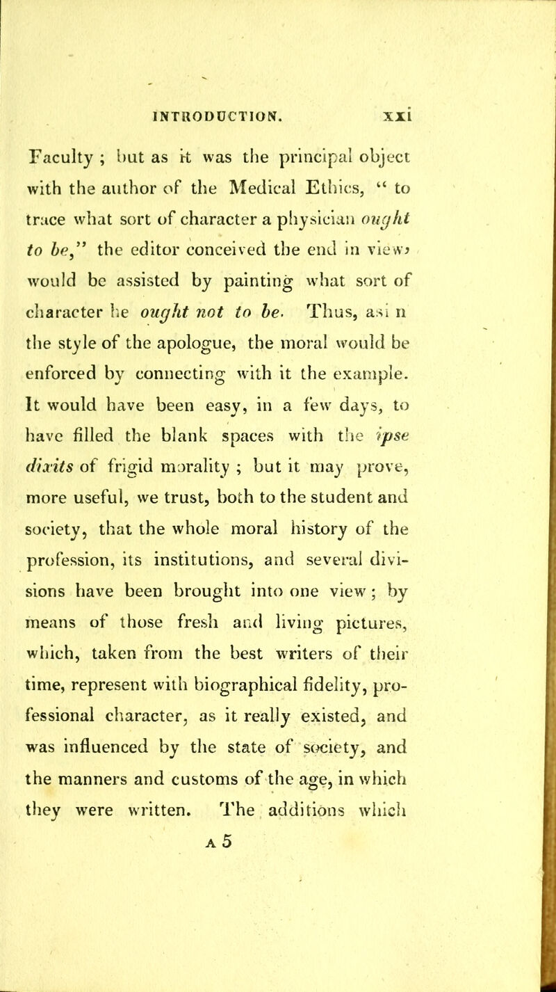 Faculty ; but as k was the principal object with the author of the Medical Ethics, “ to truce what sort of character a physician ongkt to be,” the editor conceived the end in view^ would be assisted by painting vvhat sort of character lie ought not to he. Thus, asi n the style of the apologue, the moral would be enforced by connecting with it the example. It would have been easy, in a few days, to have filled the blank spaces with the rpse diaits of frigid morality ; but it may prove, more useful, we trust, both to the student and society, that the whole moral history of the profession, its institutions, and several divi- sions have been brought into one view; by means of those fresh and living pictures, which, taken from the best writers of their time, represent with biographical fidelity, pro- fessional character, as it really existed, and w'as influenced by the state of scKiiety, and the manners and customs of the age, in which they w’ere written. The additions which