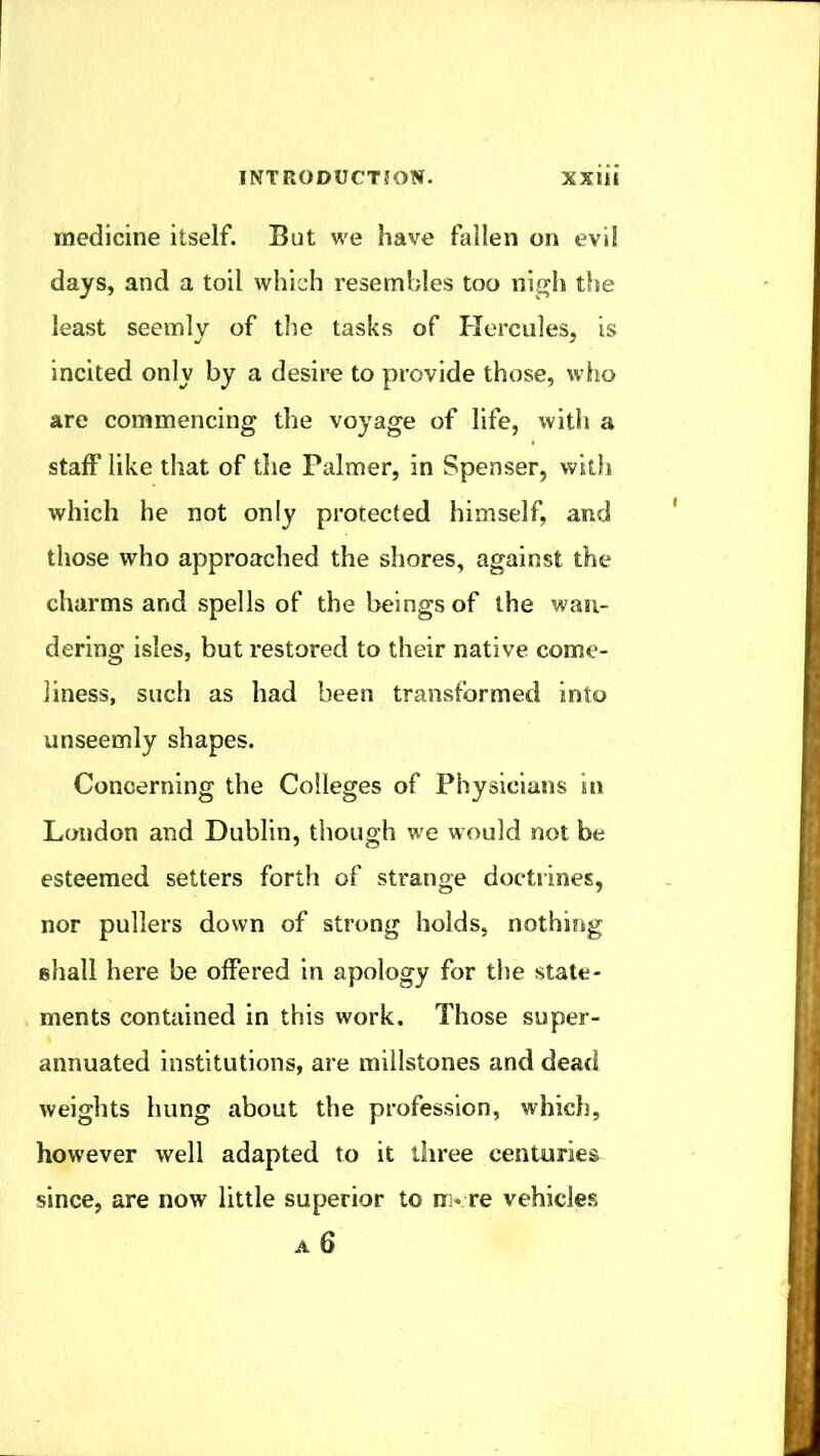 medicine itself. But we have fallen on evi! days, and a toil which resembles too nigh tlie least seemly of the tasks of Hercules, is incited only by a desire to provide those, who are commencing the voyage of life, with a staff like that of the Palmer, in Spenser, with which he not only protected himself, and those who approached the shores, against the charms and spells of the beings of the wan- dering isles, but restored to their native come- liness, such as had been transformed into unseemly shapes. Concerning the Colleges of Physicians in London and Dublin, though vjq would not be esteemed setters forth of strange doctrines, nor pullers down of strong holds, nothing shall here be offered in apology for the state- ments contained in this work. Those super- annuated institutions, are millstones and dead weights hung about the profession, which, however well adapted to it three centuries since, are now little superior to re vehicles A 6