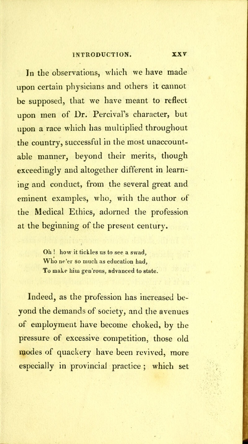 In the observations, which we have made upon certain physicians and others it cannot be supposed, that we have meant to reflect upon men of Dr. Percival’s character, but upon a race which has multiplied throughout the country, successful in the most unaccount- able manner, beyond their merits, though exceedingly and altogether different in learn- ing and conduct, from the several great and eminent examples, who, with the author of the Medical Ethics, adorned the profession at the beginning of the present century. Oh ! how it tickles us to see a swad, Who ne’er so much as education had. To make him gen’rous, advanced to state. Indeed, as the profession has increased be- yond the demands of society, and tlie avenues of employment have become choked, by the pressure of excessive competition, those old modes of quackery have been revived, more especially in provincial practice ; which set