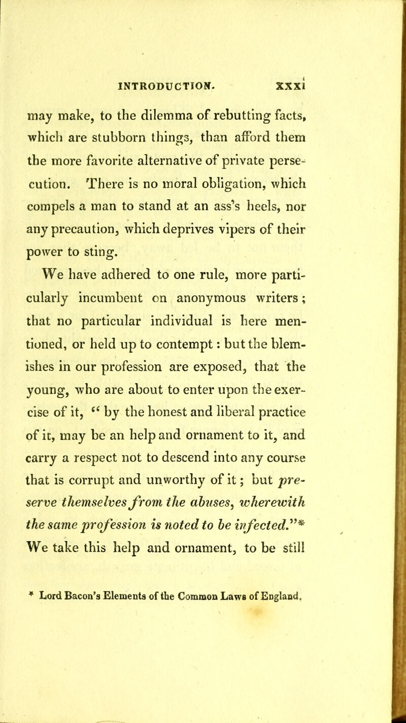 may make, to the dilemma of rebutting facts, which are stubborn things, than afford them the more favorite alternative of private perse- cution. There is no moral obligation, which compels a man to stand at an ass’s heels, nor any precaution, which deprives vipers of their power to sting. We have adhered to one rule, more parti- cularly incumbent on anonymous writers; that no particular individual is here men- tioned, or held up to contempt: but the blem- ishes in our profession are exposed, that the young, who are about to enter upon the exer- cise of it, ‘‘ by the honest and liberal practice of it, may be an help and ornament to it, and carry a respect not to descend into any course that is corrupt and un worthy of it; but pre~ serve themselves from the abuses^ wherewith the same profession is noted to he infectedy^ We take this help and ornament, to be still * Lord Bacon’s Elements of the Common Laws of England.