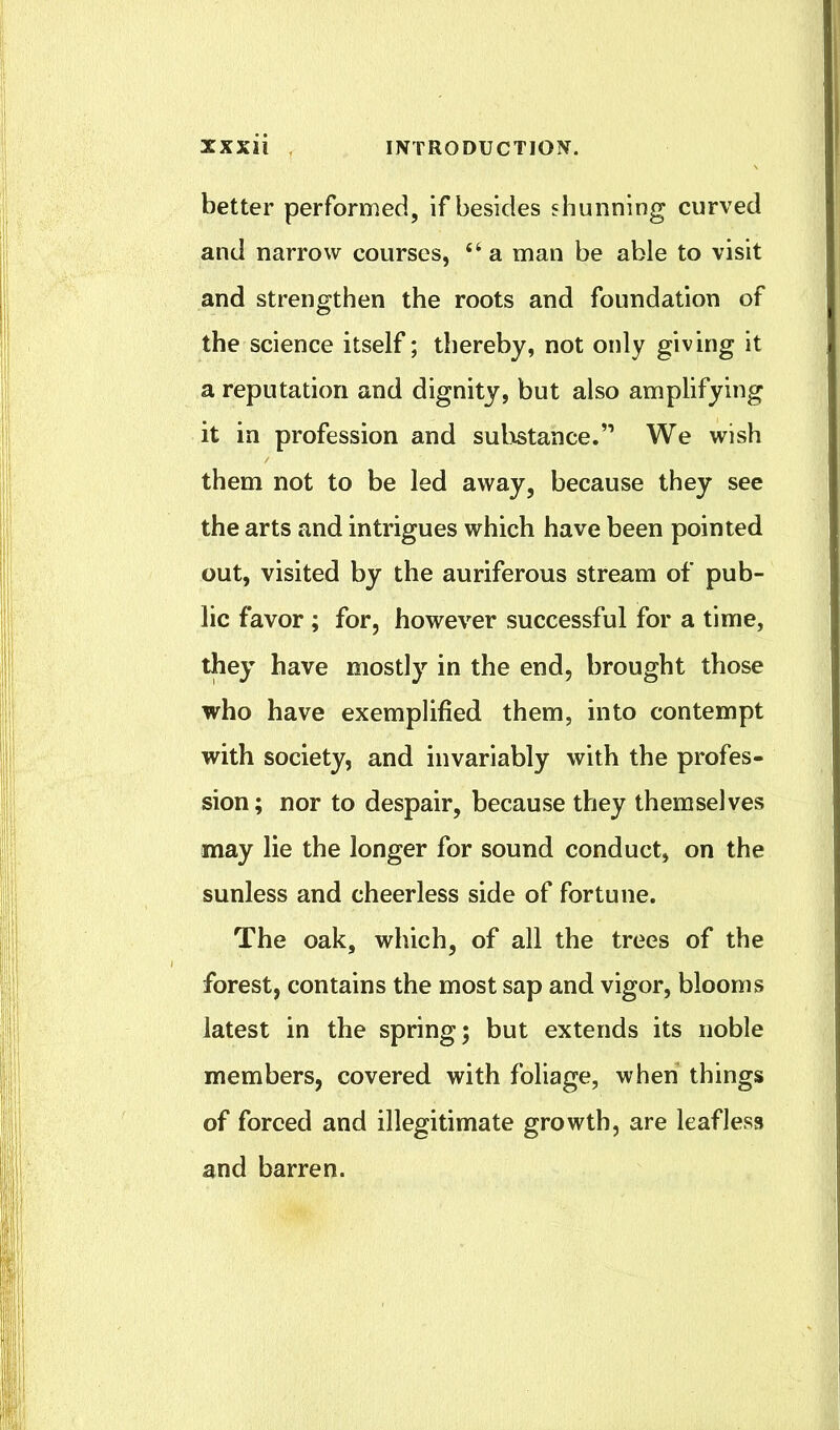 better performed, if besides shunning curved and narrow courses, “ a man be able to visit and strengthen the roots and foundation of the science itself; thereby, not only giving it a reputation and dignity, but also amplifying it in profession and substance.” We wish them not to be led away, because they see the arts and intrigues which have been pointed out, visited by the auriferous stream of pub- lic favor ; for, however successful for a time, they have mostly in the end, brought those who have exemplified them, into contempt with society, and invariably with the profes- sion; nor to despair, because they themselves may lie the longer for sound conduct, on the sunless and cheerless side of fortune. The oak, which, of all the trees of the forest, contains the most sap and vigor, blooms latest in the spring; but extends its noble members, covered with foliage, when things of forced and illegitimate growth, are leafless and barren.