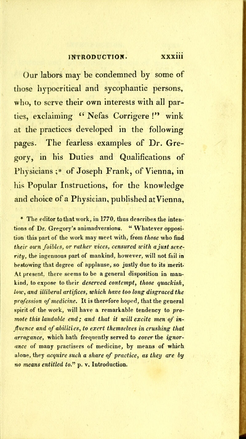 (Jur labors ma}’ be condemned by some of those hypocritical and sycophantic persons, who, to serve their own interests with all par- ties, exclaiming ‘‘ Nefas Corrigere !** wink at the practices developed in the following pages. The fearless examples of Dr. Gre- gory, in his Duties and Qualifications of Physicians of Joseph Frank, of Vienna, in his Popular Instructions, for the knowledge and choice of a Physician, published at Vienna, ♦ The editor to that work, in 1770, thus describes the inten- tions of Dr, Gregory’s animadversions. “ Whatever opposi- tion this part of the work may meet with, from those who find their own foibles, or rather vices, censured with a just seve- rity, the ingenuous part of mankind, however, will not fail in bestowing that degree of applause, so justly due to its merit* At present, there seems to be a general disposition in man- kind, to expose to their deserved contempt, those quackish, low, and illiberal artifices, which have too long’ disgraced the profession of medicine. It is therefore hoped, that the general spirit of the work, will have a remarkable tendency to pro- mote this laudable end; and that it will excite men of in- fluence and of abilities, to exert themselves in crushing that arrogance, which hath frequently served to cover the ignor- ance of many pracfisers of medicine, by means of which alone, they acquire such a share of practice, as they are by no means entitled to.’^ p. v. Introduction.