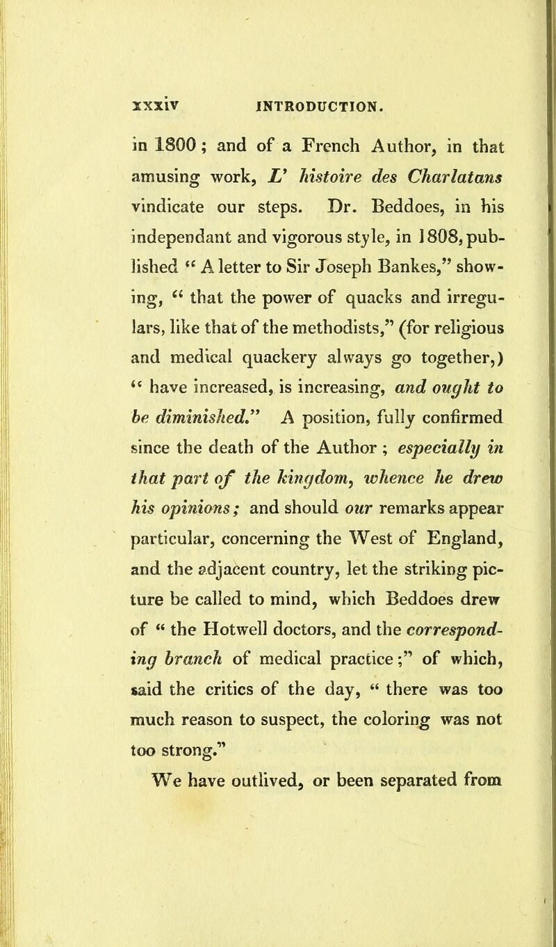 in 1800; and of a French Author, in that amusing work, L' histoire des Charlatans vindicate our steps. Dr. Beddoes, in his independant and vigorous style, in 1808, pub- lished “ A letter to Sir Joseph Bankes,” show- ing, that the power of quacks and irregu- lars, like that of the methodists,” (for religious and medical quackery always go together,) ‘‘ have increased, is increasing, and ought to he diminished,* A position, fully confirmed since the death of the Author ; especially in that part of the kingdom^ whence he drew his opinions; and should our remarks appear particular, concerning the West of England, and the adjacent country, let the striking pic- ture be called to mind, which Beddoes drew of “ the Hotwell doctors, and the correspond- ing branch of medical practiceof which, said the critics of the day, “ there was too much reason to suspect, the coloring was not too strong.” We have outlived, or been separated from