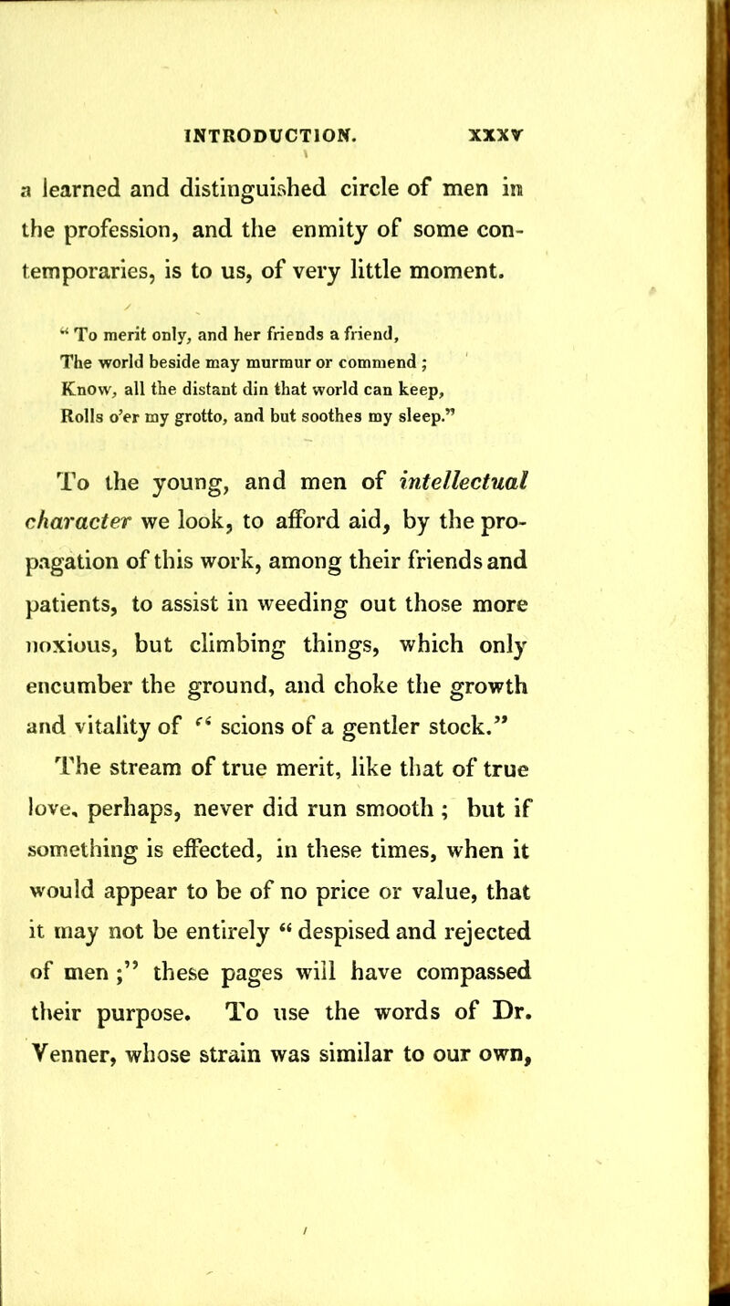a learned and distinguished circle of men in the profession, and the enmity of some con- temporaries, is to us, of very little moment. ^ To merit only, and her friends a friend. The world beside may murmur or commend ; Know, all the distant din that world can keep. Rolls o’er my grotto, and but soothes my sleep.” To the young, and men of intellectual character we look, to afford aid, by the pro- pagation of this work, among their friends and patients, to assist in weeding out those more noxious, but climbing things, which only encumber the ground, and choke the growth and vitality of scions of a gentler stock.” The stream of true merit, like that of true love, perhaps, never did run smooth ; but if something is effected, in these times, when it would appear to be of no price or value, that it may not be entirely “ despised and rejected of men these pages will have compassed their purpose. To use the words of Dr. Venner, whose strain was similar to our own,