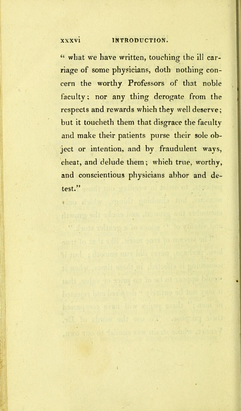 “ what we have written, touching the ill car- riage of some physicians, doth nothing con- cern the worthy Professors of that noble faculty; nor any thing derogate from the respects and rewards which they well deserve; but it toucheth them that disgrace the faculty and make their patients purse their sole ob- ject or intention, and by fraudulent ways, cheat, and delude them; which true, worthy, and conscientious physicians abhor and de- test.”