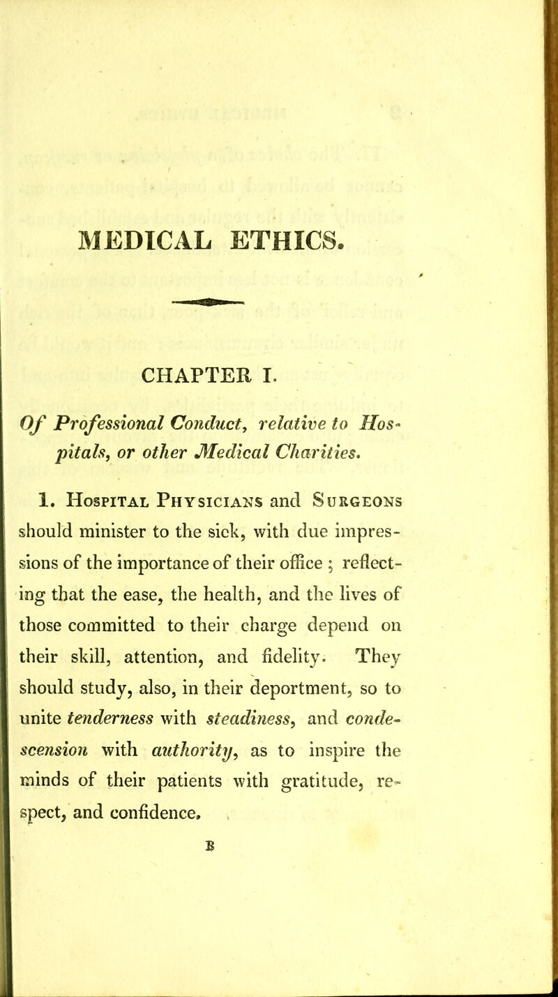 MEDICAL ETHICS CHAPTER I. Of Professional Conduct, relative to Hos^ pitals, or other Medical Charities. 1. Hospital Physicians and Surgeons should minister to the sieh, with due impres- sions of the importance of their office ; reflect- ing that the ease, the health, and the lives of those committed to their charge depend on their skill, attention, and fidelity. They should study, also, in their deportment, so to unite tenderness with steadiness, and conde^ scension with authority, as to inspire the minds of their patients with gratitude, re- spect, and confidence, B